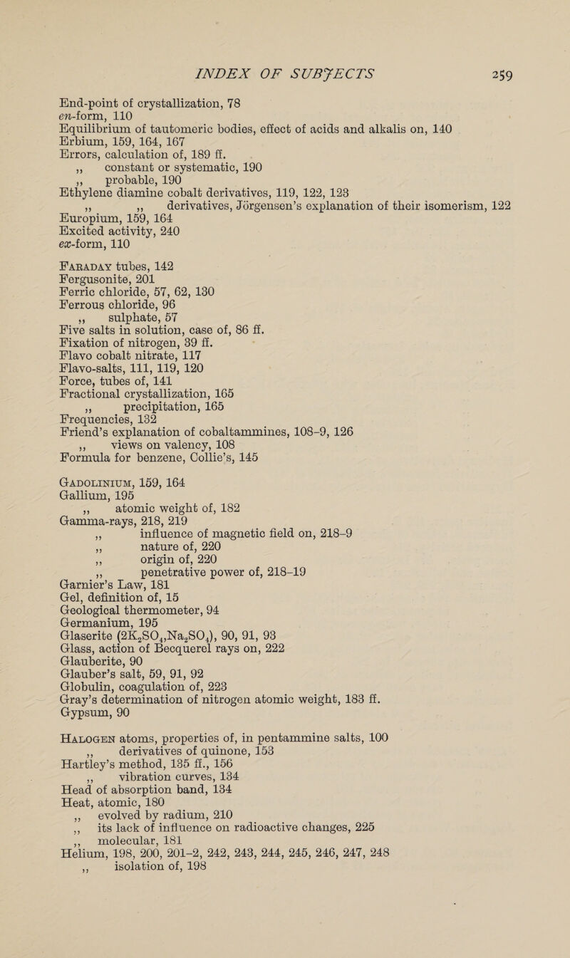 End-point of crystallization, 78 ew-form, 110 Equilibrium of tautomeric bodies, effect of acids and alkalis on, 140 Erbium, 159, 164, 167 Errors, calculation of, 189 ff. ,, constant or systematic, 190 ,, probable, 190 Ethylene diamine cobalt derivatives, 119, 122, 123 ,, ,, derivatives, Jorgensen’s explanation of their isomerism, 122 Europium, 159, 164 Excited activity, 240 ex-iovm, 110 Faraday tubes, 142 Fergusonite, 201 Ferric chloride, 57, 62, 130 Ferrous chloride, 96 ,, sulphate, 57 Five salts in solution, case of, 86 ff. Fixation of nitrogen, 39 ff. Flavo cobalt nitrate, 117 Flavo-salts, 111, 119, 120 Force, tubes of, 141 Fractional crystallization, 165 ,, precipitation, 165 Frequencies, 132 Friend’s explanation of cobaltammines, 108-9, 126 ,, views on valency, 108 Formula for benzene, Collie’s, 145 Gadolinium, 159,164 Gallium, 195 ,, atomic weight of, 182 Gamma-rays, 218, 219 ,, influence of magnetic field on, 218-9 ,, nature of, 220 ,, origin of, 220 ,, penetrative power of, 218-19 Garnier’s Law, 181 Gel, definition of, 15 Geological thermometer, 94 Germanium, 195 Glaserite (2K2S04,Na2S04), 90, 91, 93 Glass, action of Becquerel rays on, 222 Glauberite, 90 Glauber’s salt, 59, 91, 92 Globulin, coagulation of, 223 Gray’s determination of nitrogen atomic weight, 183 ff. Gypsum, 90 Halogen atoms, properties of, in pentammine salts, 100 ,, derivatives of quinone, 153 Hartley’s method, 135 ff., 156 ,, vibration curves, 134 Head of absorption band, 134 Heat, atomic, 180 ,, evolved by radium, 210 ,, its lack of influence on radioactive changes, 225 ,, molecular, 181 Helium, 198, 200, 201-2, 242, 243, 244, 245, 246, 247, 248 ,, isolation of, 198