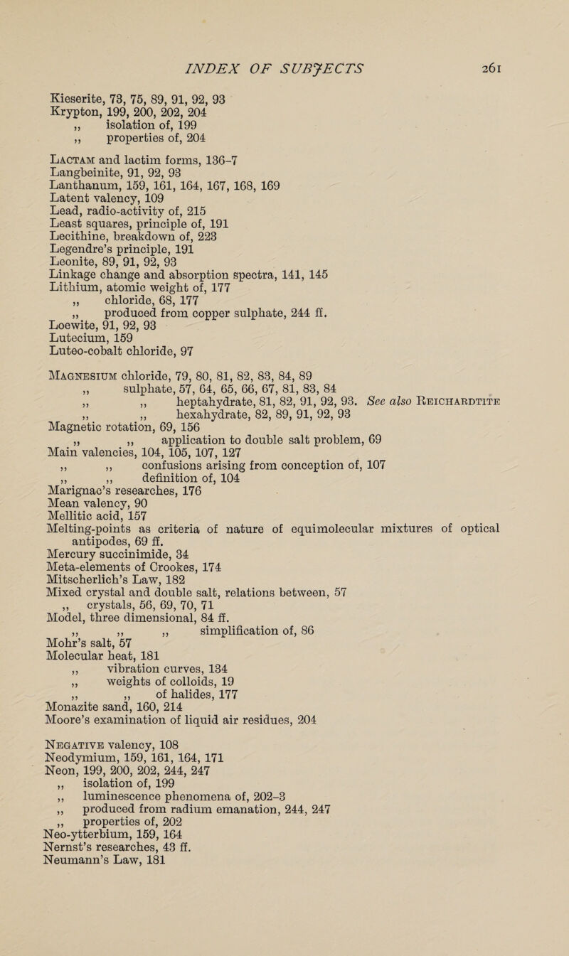 Kieserite, 73, 75, 89, 91, 92, 93 Krypton, 199, 200, 202, 204 „ isolation of, 199 ,, properties of, 204 Lactam and lactim forms, 13G-7 Langbeinite, 91, 92, 93 Lanthanum, 159, 161, 164, 167, 168, 169 Latent valency, 109 Lead, radio-activity of, 215 Least squares, principle of, 191 Lecithine, breakdown of, 223 Legendre’s principle, 191 Leonite, 89, 91, 92, 93 Linkage change and absorption spectra, 141, 145 Lithium, atomic weight of, 177 „ chloride, 68, 177 ,, produced from copper sulphate, 244 ff. Loewite, 91, 92, 93 Lutecium, 159 Luteo-cobalt chloride, 97 Magnesium chloride, 79, 80, 81, 82, 88, 84, 89 „ sulphate, 57, 64, 65, 66, 67, 81, 83, 84 ,, ,, heptahydrate, 81, 82, 91, 92, 93. See also Reichardtite ,, „ hexahydrate, 82, 89, 91, 92, 93 Magnetic rotation, 69, 156 ,, ,, application to double salt problem, 69 Main valencies, 104, 105, 107, 127 ,, ,, confusions arising from conception of, 107 ,, ,, definition of, 104 Marignac’s researches, 176 Mean valency, 90 Mellitic acid, 157 Melting-points as criteria of nature of equimolecular mixtures of optical antipodes, 69 ff. Mercury succinimide, 34 Meta-elements of Crookes, 174 Mitscherlich’s Law, 182 Mixed crystal and double salt, relations between, 57 ,, crystals, 56, 69, 70, 71 Model, three dimensional, 84 ff. ,, ,, ,, simplification of, 86 Mohr’s salt, 57 Molecular heat, 181 ,, vibration curves, 134 ,, weights of colloids, 19 ,, ,, of halides, 177 Monazite sand, 160, 214 Moore’s examination of liquid air residues, 204 Negative valency, 108 Neodymium, 159, 161, 164, 171 Neon, 199, 200, 202, 244, 247 ,, isolation of, 199 ,, luminescence phenomena of, 202-3 ,, produced from radium emanation, 244, 247 ,, properties of, 202 Neo-ytterbium, 159, 164 Nernst’s researches, 43 ff. Neumann’s Law, 181