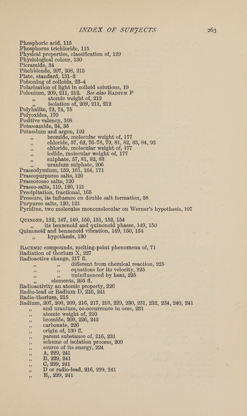 Phosphoric acid, 115 Phosphorus trichloride, 115 Physical properties, classification of, 129 Physiological colour, 130 Picramide, 34 Pitchblende, 207, 208, 215 Plate, standard, 131-2 Poisoning of colloids, 23-4 Polarization of light in colloid solutions, 19 Polonium, 209, 211, 212. See also Radium F ,, atomic weight of, 212 ,, isolation of, 209, 211, 212 Polyhalite, 73, 74, 75 Polyoxides, 170 Positive valency, 108 Potassamide, 34, 35 Potassium and argon, 192 ,, bromide, molecular weight of, 177 „ chloride, 57, 62, 76-78, 79, 81, 82, 83, 84, 93 ,, chloride, molecular weight of, 177 ,, iodide, molecular weight of, 177 ,, sulphate, 57, 81, 82, 83 ,, uranium sulphate, 206 Praseodymium, 159, 161, 164, 171 Praseopurpureo salts, 120 Praseoroseo salts, 120 Praseo-salts, 119, 120, 121 Precipitation, fractional, 165 Pressure, its influence on double salt formation, 58 Purpureo salts, 120, 121 Pyridine, two molecules monomolecular on Werner’s hypothesis, 107 Quinone, 132, 147, 149, 150, 151, 152, 154 ,, its benzenoid and quinonoid phases, 149, 150 Quinonoid and benzenoid vibration, 149, 150, 154 „ hypothesis, 130 Racemic compounds, melting-point phenomena of, 71 Radiation of thorium X, 227 Radioactive change, 217 ff. ,, ,, different from chemical reaction, 225 ,, ,, equations for its velocity, 225 ,, ,, uninfluenced by heat, 225 ,, elements, 205 ff. Radioactivity an atomic property, 226 Radio-lead or Radium D, 216, 241 Radio-thorium, 215 Radium, 207, 208, 209, 216, 217, 218, 229, 230, 231, 232, 234, 240, 241 ,, and uranium, co-occurrence in ores, 231 ,, atomic weight of, 210 ,, bromide, 209, 226, 242 ,, carbonate, 226 ,, origin of, 130 ff. ,, parent substance of, 216, 231 ,, scheme of isolation process, 209 ,, source of its energy, 224 „ A, 229, 241 „ B, 229, 241 „ 0, 229, 241 „ D or radio-lead, 216, 229, 241 „ Elf 229, 241