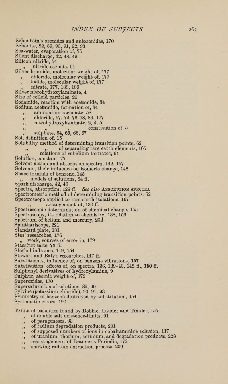 Schonbein’s ozonides and antozonides, 170 Schonite, 82, 89, 90, 91, 92, 93 Sea-water, evaporation of, 75 Silent discharge, 42, 48, 49 Silicon nitride, 54 „ nitride-carbide, 54 Silver bromide, molecular weight of, 177 ,, chloride, molecular weight of, 177 „ iodide, molecular weight of, 177 ,, nitrate, 177, 188, 189 Silver nitrohydroxylaminate, 4 Size of colloid particles, 20 Sodamide, reaction with acetamide, 34 Sodium acetamide, formation of, 34 ,, ammonium racemate, 58 „ chloride, 57, 72, 76-78, 86, 177 ,, nitrohydroxylaminate, 2, 4, 5 ,, ,, ,, constitution of, 5 ,, sulphate, 64, 65, 66, 67 Sol, definition of, 15 Solubility method of determining transition points, 62 „ „ of separating rare earth elements, 165 „ relations of rubidium tartrates, 64 Solution, constant, 77 Solvent action and absorption spectra, 142, 157 Solvents, their influence on isomeric change, 142 Space formula of benzene, 145 ,, models of solutions, 84 ff. Spark discharge, 42, 48 Spectra, absorption, 129 ff. See also Absorption spectra Spectrometric method of determining transition points, 62 Spectroscope applied to rare earth isolations, 167 „ arrangement of, 130 ff. Spectroscopic determination of chemical change, 155 Spectroscopy, its relation to chemistry, 138, 156 Spectrum of helium and mercury, 202 Spinthariscope, 221 Standard plate, 131 Stas’ researches, 176 ,, work, sources of error in, 179 Stassfurt salts, 73 fi. Steric hindrance, 149, 154 Stewart and Baly’s researches, 147 if. Substituents, influence of, on benzene vibrations, 157 Substitution, effects of, on spectra, 136, 139-40, 142 ff., 150 ff. Sulphonyl derivatives of hydroxylamine, 9 Sulphur, atomic weight of, 179 Superoxides, 170 Supersaturation of solutions, 89, 90 Sylvine (potassium chloride), 90, 91, 93 Symmetry of benzene destroyed by substitution, 154 Systematic errors, 190 Table of basicities found by Dobbie, Lauder and Tinkler, 155 ,, of double salt existence-limits, 91 ,, of parageneses, 93 ,, of radium degradation products, 231 ,, of supposed numbers of ions in cobaltammine solution, 117 ,, of uranium, thorium, actinium, and degradation products, 228 ,, rearrangement of Brauner’s Periodic, 172 ,, showing radium extraction process, 209