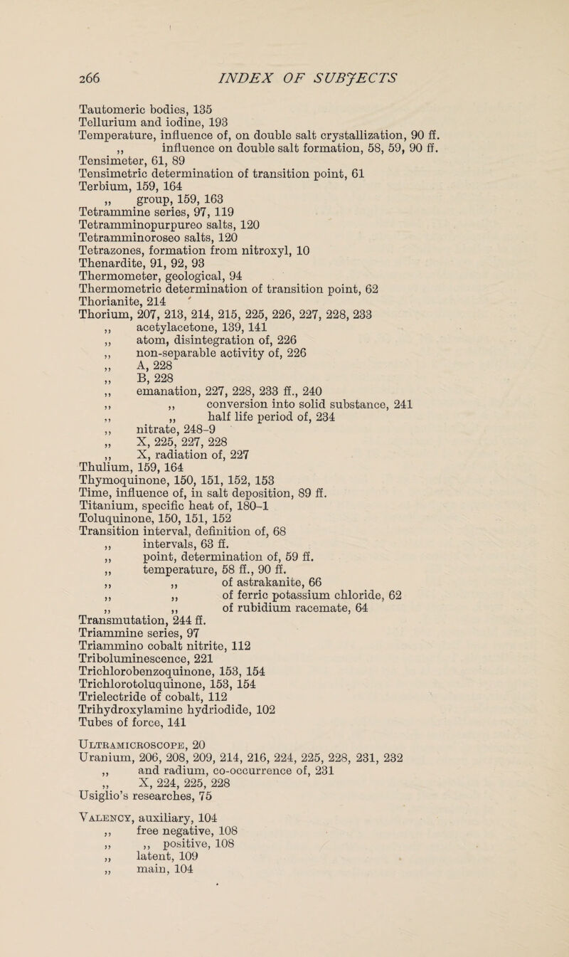 Tautomeric bodies, 135 Tellurium and iodine, 193 Temperature, influence of, on double salt crystallization, 90 ff. ,, influence on double salt formation, 58, 59, 90 ff. Tensimeter, 61, 89 Tensimetric determination of transition point, 61 Terbium, 159, 164 „ group, 159, 163 Tetrammine series, 97, 119 Tetramminopurpureo salts, 120 Tetramminoroseo salts, 120 Tetrazones, formation from nitroxyl, 10 Thenardite, 91, 92, 93 Thermometer, geological, 94 Thermometric determination of transition point, 62 Thorianite, 214 Thorium, 207, 213, 214, 215, 225, 226, 227, 228, 233 ,, acetylacetone, 139, 141 ,, atom, disintegration of, 226 ,, non-separable activity of, 226 „ A, 228 „ B, 228 ,, emanation, 227, 228, 233 ff., 240 ,, ,, conversion into solid substance, 241 ,, „ half life period of, 234 ,, nitrate, 248-9 „ X, 225, 227, 228 ,, X, radiation of, 227 Thulium, 159, 164 Thymoquinone, 150, 151, 152, 153 Time, influence of, in salt deposition, 89 ff. Titanium, specific heat of, 180-1 Toluquinone, 150, 151, 152 Transition interval, definition of, 68 ,, intervals, 63 ff. ,, point, determination of, 59 ff. ,, temperature, 58 ff., 90 ff. ,, ,, of astrakanite, 66 ,, „ of ferric potassium chloride, 62 ,, ,, of rubidium racemate, 64 Transmutation, 244 ff. Triammine series, 97 Triammino cobalt nitrite, 112 Triboluminescence, 221 Trichlorobenzoquinone, 153, 154 Trichlorotoluquinone, 153, 154 Trielectride of cobalt, 112 Trihydroxylamine hydriodide, 102 Tubes of force, 141 Ultramicroscope, 20 Uranium, 206, 208, 209, 214, 216, 224, 225, 228, 231, 232 ,, and radium, co-occurrence of, 231 „ X, 224, 225, 228 Usiglio’s researches, 75 Valency, auxiliary, 104 ,, free negative, 108 ,, ,, positive, 108 ,, latent, 109 „ main, 104