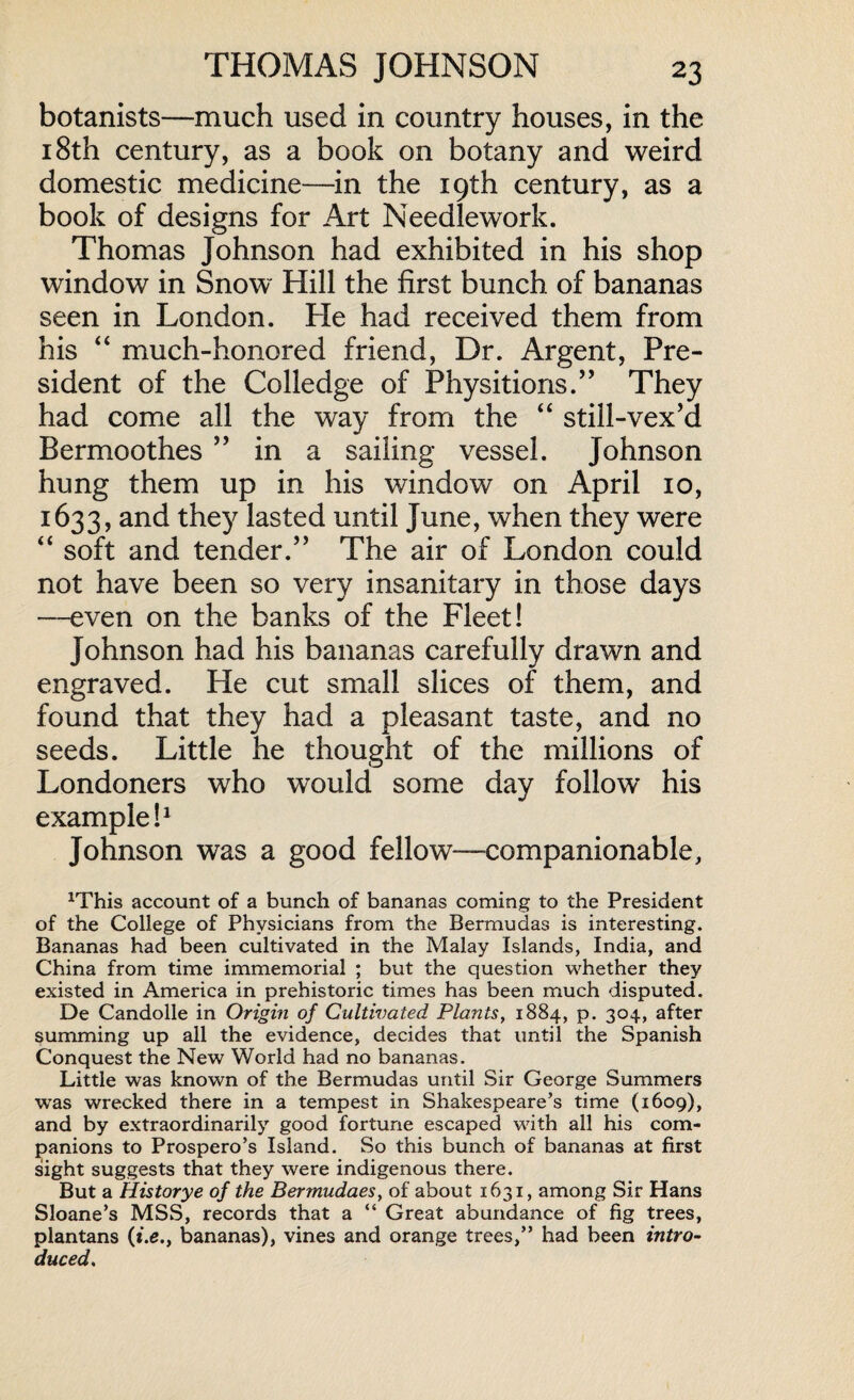 botanists—much used in country houses, in the 18th century, as a book on botany and weird domestic medicine—in the 19th century, as a book of designs for Art Needlework. Thomas Johnson had exhibited in his shop window in Snow Hill the first bunch of bananas seen in London. He had received them from his “ much-honored friend, Dr. Argent, Pre¬ sident of the Colledge of Physitions.” They had come all the way from the “ still-vex’d Bermoothes ” in a sailing vessel. Johnson hung them up in his window on April 10, 1633, and they lasted until June, when they were “ soft and tender.’’ The air of London could not have been so very insanitary in those days —even on the banks of the Fleet! Johnson had his bananas carefully drawn and engraved. He cut small slices of them, and found that they had a pleasant taste, and no seeds. Little he thought of the millions of Londoners who would some day follow his example!1 Johnson was a good fellow—companionable, lrThis account of a bunch of bananas coming to the President of the College of Physicians from the Bermudas is interesting. Bananas had been cultivated in the Malay Islands, India, and China from time immemorial ; but the question whether they existed in America in prehistoric times has been much disputed. De Candolle in Origin of Cultivated Plants, 1884, p. 304, after summing up all the evidence, decides that until the Spanish Conquest the New World had no bananas. Little was known of the Bermudas until Sir George Summers was wrecked there in a tempest in Shakespeare’s time (1609), and by extraordinarily good fortune escaped with all his com¬ panions to Prospero’s Island. So this bunch of bananas at first sight suggests that they were indigenous there. But a Historye of the Bermudaes, of about 1631, among Sir Hans Sloane’s MSS, records that a “ Great abundance of fig trees, plantans (*.e., bananas), vines and orange trees,” had been intro¬ duced,