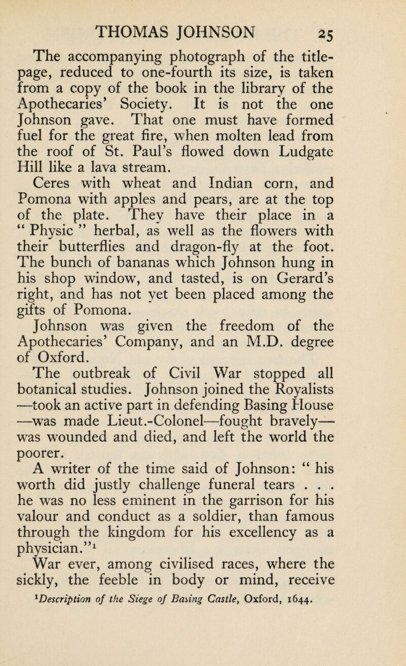 The accompanying photograph of the title- page, reduced to one-fourth its size, is taken from a copy of the book in the library of the Apothecaries’ Society. It is not the one Johnson gave. That one must have formed fuel for the great fire, when molten lead from the roof of St. Paul’s flowed down Ludgate Hill like a lava stream. Ceres with wheat and Indian corn, and Pomona with apples and pears, are at the top of the plate. They have their place in a “ Physic ” herbal, as well as the flowers with their butterflies and dragon-fly at the foot. The bunch of bananas which Johnson hung in his shop window, and tasted, is on Gerard’s right, and has not yet been placed among the gifts of Pomona. Johnson was given the freedom of the Apothecaries’ Company, and an M.D. degree of Oxford. The outbreak of Civil War stopped all botanical studies. Johnson joined the Royalists —took an active part in defending Basing House —was made Lieut.-Colonel—fought bravely—- wras wounded and died, and left the world the poorer. A writer of the time said of Johnson: “ his worth did justly challenge funeral tears . . . he was no less eminent in the garrison for his valour and conduct as a soldier, than famous through the kingdom for his excellency as a physician.”1 War ever, among civilised races, where the sickly, the feeble in body or mind, receive 1Description of the Siege of Basing Castle, Oxford, 1644.