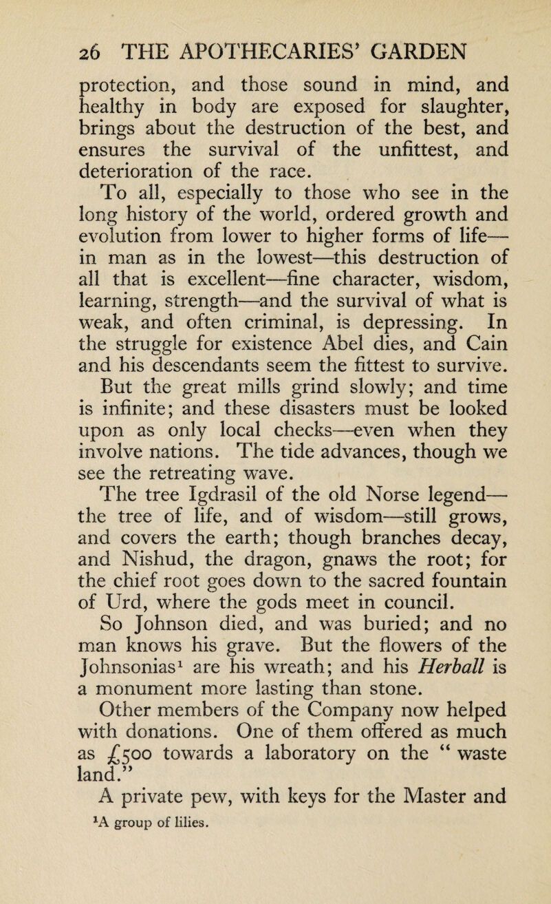 protection, and those sound in mind, and healthy in body are exposed for slaughter, brings about the destruction of the best, and ensures the survival of the unfittest, and deterioration of the race. To all, especially to those who see in the long history of the world, ordered growth and evolution from lower to higher forms of life— in man as in the lowest—this destruction of all that is excellent—fine character, wisdom, learning, strength—and the survival of what is weak, and often criminal, is depressing. In the struggle for existence Abel dies, and Cain and his descendants seem the fittest to survive. But the great mills grind slowly; and time is infinite; and these disasters must be looked upon as only local checks—-even when they involve nations. The tide advances, though we see the retreating wave. The tree Igdrasil of the old Norse legend— the tree of life, and of wisdom—still grows, and covers the earth; though branches decay, and Nishud, the dragon, gnaws the root; for the chief root goes down to the sacred fountain of IJrd, where the gods meet in council. So Johnson died, and was buried; and no man knows his grave. But the flowers of the Johnsonias1 are his wreath; and his Herball is a monument more lasting than stone. Other members of the Company now helped with donations. One of them offered as much as £500 towards a laboratory on the “ waste land.” A private pew, with keys for the Master and lA group of lilies.