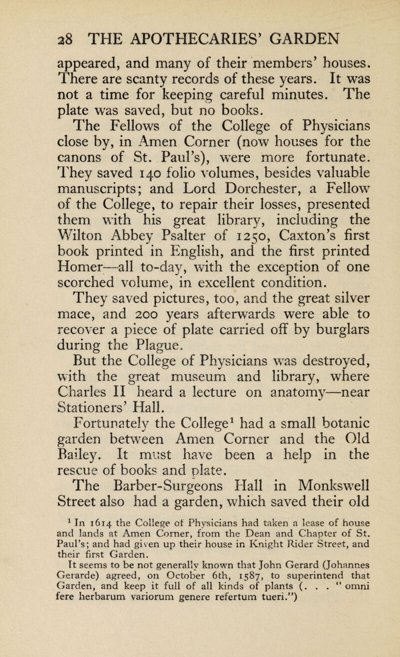 appeared, and many of their members’ houses. There are scanty records of these years. It was not a time for keeping careful minutes. The plate was saved, but no books. The Fellows of the College of Physicians close by, in Amen Corner (now houses for the canons of St. Paul’s), were more fortunate. They saved 140 folio volumes, besides valuable manuscripts; and Lord Dorchester, a Fellow of the College, to repair their losses, presented them with his great library, including the Wilton Abbey Psalter of 1250, Caxton’s first book printed in English, and the first printed Homer—all to-day, with the exception of one scorched volume, in excellent condition. They saved pictures, too, and the great silver mace, and 200 years afterwards were able to recover a piece of plate carried off by burglars during the Plague. But the College of Physicians was destroyed, with the great museum and library, wrhere Charles II heard a lecture on anatomy—near Stationers’ Hall. Fortunately the College1 had a small botanic garden between Amen Corner and the Old Bailey. It must have been a help in the rescue of books and plate. The Barber-Surgeons Hall in Monkswrell Street also had a garden, which saved their old 1 In 1614 the College of Physicians had taken a lease of house and lands at Amen Comer, from the Dean and Chapter of St. Paul’s; and had given up their house in Knight Rider Street, and their first Garden. It seems to be not generally known that John Gerard (Johannes Gerarde) agreed, on October 6th, 1587, to superintend that Garden, and keep it full of all kinds of plants (. . . “ omni fere herbarum variorum genere refertum tueri.”)