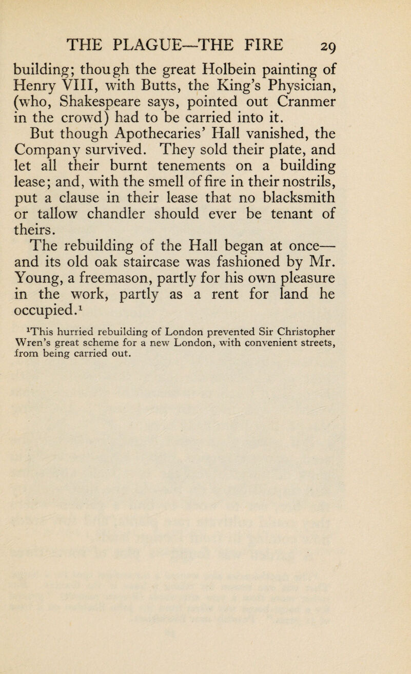 building; though the great Holbein painting of Henry VIII, with Butts, the King’s Physician, (who, Shakespeare says, pointed out Cranmer in the crowd) had to be carried into it. But though Apothecaries’ Hall vanished, the Company survived. They sold their plate, and let all their burnt tenements on a building lease; and, with the smell of fire in their nostrils, put a clause in their lease that no blacksmith or tallow chandler should ever be tenant of theirs. The rebuilding of the Hall began at once— and its old oak staircase was fashioned by Mr. Young, a freemason, partly for his own pleasure in the work, partly as a rent for land he occupied.1 xThis hurried rebuilding of London prevented Sir Christopher Wren’s great scheme for a new London, with convenient streets, from being carried out.