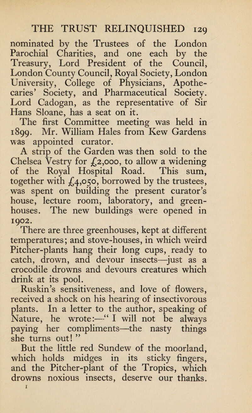 nominated by the Trustees of the London Parochial Charities, and one each by the Treasury, Lord President of the Council, London County Council, Royal Society, London University, College of Physicians, Apothe¬ caries’ Society, and Pharmaceutical Society. Lord Cadogan, as the representative of Sir Hans Sloane, has a seat on it. The first Committee meeting was held in 1899. Mr. William Hales from Kew Gardens was appointed curator. A strip of the Garden was then sold to the Chelsea Vestry for £2,000, to allow a widening of the Royal Hospital Road. This sum, together with £4,050, borrowed by the trustees, was spent on building the present curator’s house, lecture room, laboratory, and green¬ houses. The new buildings were opened in 1902. There are three greenhouses, kept at different temperatures; and stove-houses, in which weird Pitcher-plants hang their long cups, ready to catch, drown, and devour insects—just as a crocodile drowns and devours creatures which drink at its pool. Ruskin’s sensitiveness, and love of flowers, received a shock on his hearing of insectivorous plants. In a letter to the author, speaking of Nature, he wrote:—“ I will not be always paying her compliments—the nasty things she turns out! ” But the little red Sundew of the moorland, which holds midges in its sticky fingers, and the Pitcher-plant of the Tropics, which drowns noxious insects, deserve our thanks.