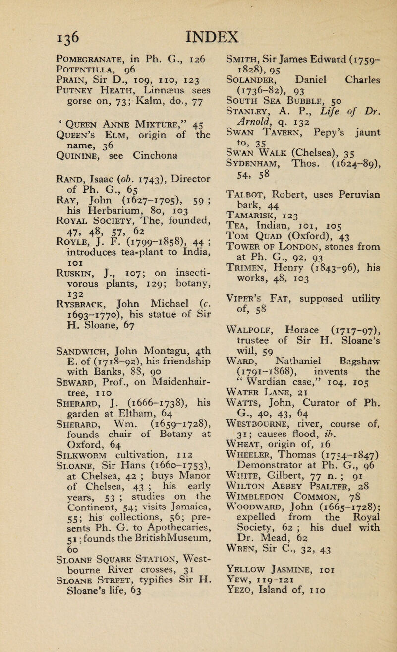 Pomegranate, in Ph. G., 126 POTENTILLA, 96 Prain, Sir D., 109, no, 123 Putney Heath, Linnaeus sees gorse on, 73; Kalm, do., 77 ‘ Queen Anne Mixture,” 45 Queen’s Elm, origin of the name, 36 Quinine, see Cinchona Rand, Isaac (ob. 1743), Director of Ph. G., 65 Ray, John (1627-1705), 59 ; his Herbarium, 80, 103 Royal Society, The, founded, 47, 48, 57, 62 Royle, J. F. (1799-1858), 44 ; introduces tea-plant to India, 101 Ruskin, J., 107; on insecti¬ vorous plants, 129; botany, 132 Rysbrack, John Michael (c. 1693-1770), his statue of Sir H. Sloane, 67 Sandwich, John Montagu, 4th E. of (1718-92), his friendship with Banks, 88, 90 Seward, Prof., on Maidenhair- tree, no Sherard, J. (1666-1738), his garden at Eltham, 64 Sherard, Wm. (1659-1728), founds chair of Botany at Oxford, 64 Silkworm cultivation, 112 Sloane, Sir Hans (1660-1753), at Chelsea, 42 ; buys Manor of Chelsea, 43 ; his early years, 53 ; studies on the Continent, 54; visits Jamaica, 55; his collections, 56; pre¬ sents Ph. G. to Apothecaries, 51; founds the BritishMuseum, 60 Sloane Square Station, West- bourne River crosses, 31 Sloane Strfet, typifies Sir H. Sloane’s life, 63 Smith, Sir James Edward (1759- 1828), 95 Solander, Daniel Charles (1736-82), 93 South Sea Bubble, 50 Stanley, A. P., Life of Dr. Arnold, q. 132 Swan Tavern, Pepy’s jaunt to, 35 Swan Walk (Chelsea), 35 Sydenham, Thos. (1624-89), 54, 58 Tai.bot, Robert, uses Peruvian bark, 44 Tamarisk, 123 Tea, Indian, 101, 105 Tom Quad (Oxford), 43 Tower of London, stones from at Ph. G., 92, 93 Trimen, Henry (1843-96), his works, 48, 103 Viper’s Fat, supposed utility of, 58 Walpole, Horace (1717-97), trustee of Sir H. Sloane’s will, 59 Ward, Nathaniel Bagshaw (1791-1868), invents the “ Wardian case,” 104, 105 Water Lane, 21 Watts, John, Curator of Ph. G., 40, 43, 64 Westbourne, river, course of, 31; causes flood, ih. Wheat, origin of, 16 Wheeler, Thomas (1754-1847) Demonstrator at Ph. G., 96 White, Gilbert, 77 n. ; 91 Wilton Abbey Psalter, 28 Wimbledon Common, 78 Woodward, John (1665-1728); expelled from the Royal Society, 62 ; his duel with Dr. Mead, 62 Wren, Sir C., 32, 43 Yellow Jasmine, ioi Yew, 119-121 Yezo, Island of, no