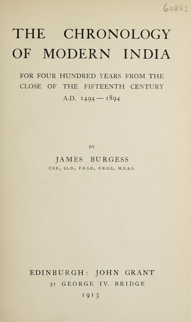 ||F u THE CHRONOLOGY OF MODERN INDIA FOR FOUR HUNDRED YEARS FROM THE CLOSE OF THE FIFTEENTH CENTURY A.D. 1494— 1894 JAMES BURGESS C.I.E., LL.D., F.R.S.E., F.R.G.S., M.R.A.S. EDINBURGH: JOHN GRANT 31 GEORGE IV. BRIDGE