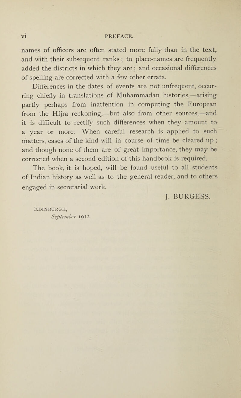 names of officers are often stated more fully than in the text,, and with their subsequent ranks ; to place-names are frequently added the districts in which they are ; and occasional differences of spelling are corrected with a few other errata. Differences in the dates of events are not unfrequent, occur¬ ring chiefly in translations of Muhammadan histories,—arising partly perhaps from inattention in computing the European from the Hijra reckoning,—but also from other sources,—and it is difficult to rectify such differences when they amount to a year or more. When careful research is applied to such matters, cases of the kind will in course of time be cleared up ; and though none of them are of great importance, they may be corrected when a second edition of this handbook is required. The book, it is hoped, will be found useful to all students of Indian history as well as to the general reader, and to others engaged in secretarial work. J. BURGESS. Edinburgh, September 1912.