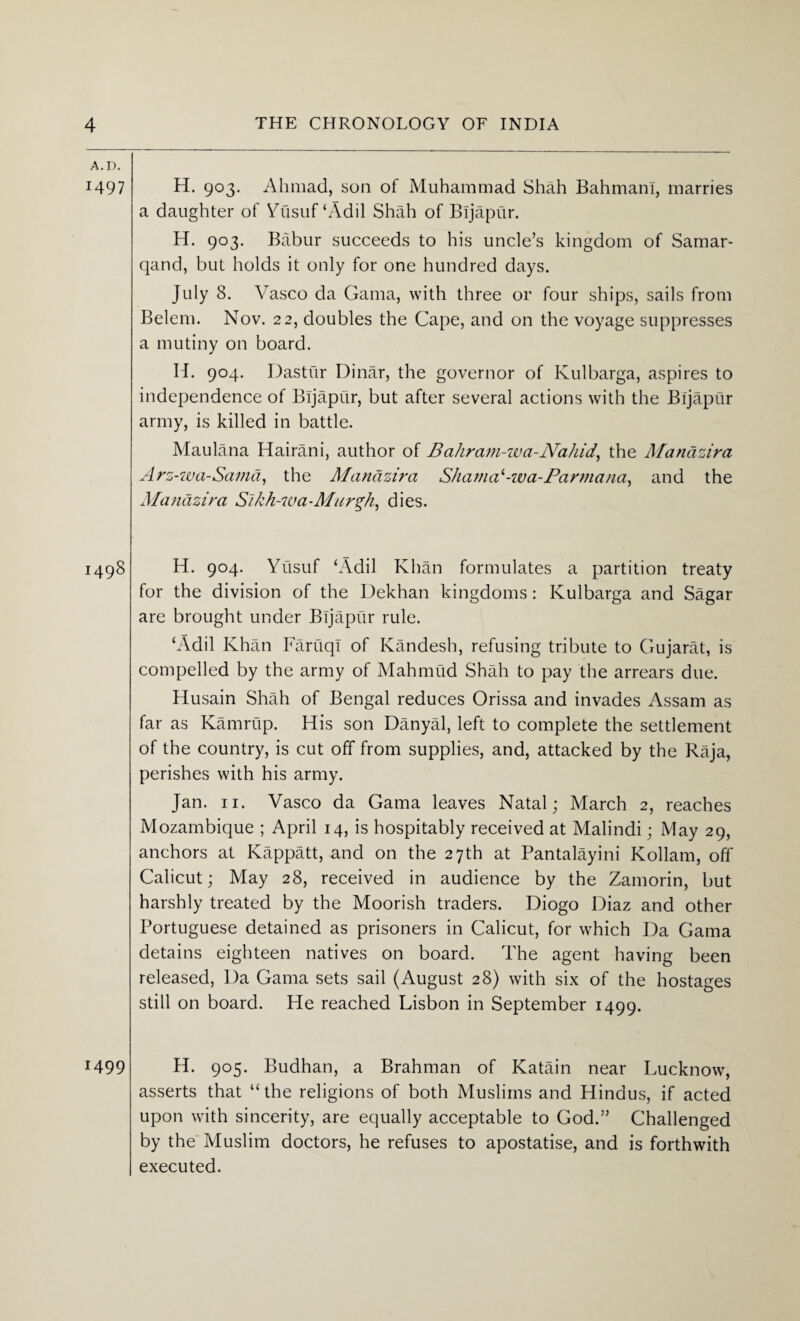 A. D. 1497 i498 H99 H. 903. Ahmad, son of Muhammad Shah Bahmani, marries a daughter of Yusuf ‘Add Shah of Bljapur. H. 903. Babur succeeds to his uncle’s kingdom of Samar- qand, but holds it only for one hundred days. July 8. Vasco da Gama, with three or four ships, sails from Belem. Nov. 22, doubles the Cape, and on the voyage suppresses a mutiny on board. H. 904. Dastur Dinar, the governor of Kulbarga, aspires to independence of Bijapur, but after several actions with the Bljapur army, is killed in battle. Maulana Hairani, author of Bahram-wa-Nahid, the Manazira Arz-wa-Sama, the Manazira Shama'-wa-Parmana, and the Manazira S~ikh-waMurgh, dies. H. 904. Yusuf ‘Adil Khan formulates a partition treaty for the division of the Dekhan kingdoms: Kulbarga and Sagar are brought under Bljapur rule. ‘Adil Khan Faruqi of Kandesh, refusing tribute to Gujarat, is compelled by the army of Mahmud Shah to pay the arrears due. Husain Shah of Bengal reduces Orissa and invades Assam as far as Kamrup. His son Danyal, left to complete the settlement of the country, is cut off from supplies, and, attacked by the Raja, perishes with his army. Jan. 11. Vasco da Gama leaves Natal; March 2, reaches Mozambique ; April 14, is hospitably received at Malindi; May 29, anchors at Kappatt, and on the 27th at Pantalayini Kollam, off Calicut; May 28, received in audience by the Zamorin, but harshly treated by the Moorish traders. Diogo Diaz and other Portuguese detained as prisoners in Calicut, for which Da Gama detains eighteen natives on board. The agent having been released, Da Gama sets sail (August 28) with six of the hostages still on board. He reached Lisbon in September 1499. H. 905. Budhan, a Brahman of Katain near Lucknow, asserts that “ the religions of both Muslims and Hindus, if acted upon with sincerity, are equally acceptable to God.” Challenged by the Muslim doctors, he refuses to apostatise, and is forthwith executed.