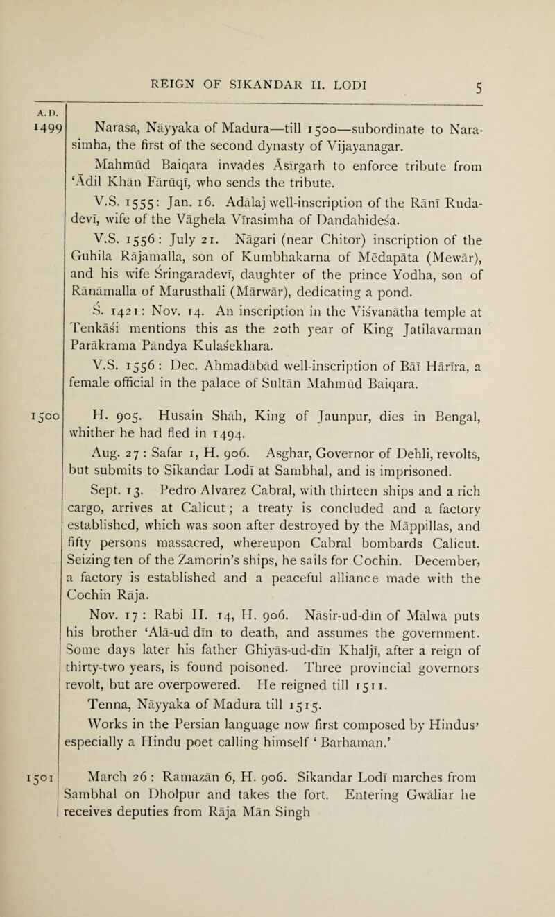 A.D. 1499 Narasa, Nayyaka of Madura—till 1500—subordinate to Nara- simha, the first of the second dynasty of Vijayanagar. Mahmud Baiqara invades Aslrgarh to enforce tribute from ‘Add Khan Fartiqi, who sends the tribute. V.S. 1555: Jan. 16. Adalaj well-inscription of the Rant Ruda- devl, wife of the Vaghela Virasimha of Dandahidesa. V.S. 1556: July 21. Nagari (near Chitor) inscription of the Guhila Rajamalla, son of Kumbhakarna of Medapata (Mewar), and his wife Sringaradevi, daughter of the prince Yodha, son of Ranamalla of Marusthali (Marwar), dedicating a pond. / S. 1421: Nov. 14. An inscription in the Visvanatha temple at Tenkasi mentions this as the 20th year of King Jatilavarman Parakrama Pandya Kulasekhara. V.S. 1556: Dec. Ahmadabad well-inscription of Bai Harlra, a female official in the palace of Sultan Mahmud Baiqara. 1500 H. 905. Husain Shah, King of Jaunpur, dies in Bengal, whither he had fled in 1494. Aug. 27 : Safar 1, H. 906. Asghar, Governor of Dehli, revolts, but submits to Sikandar Lodi at Sambhal, and is imprisoned. Sept. 13. Pedro Alvarez Cabral, with thirteen ships and a rich cargo, arrives at Calicut; a treaty is concluded and a factory established, which was soon after destroyed by the Mappillas, and fifty persons massacred, whereupon Cabral bombards Calicut. Seizing ten of the Zamorin’s ships, he sails for Cochin. December, a factory is established and a peaceful alliance made with the Cochin Raja. Nov. 17 : Rabi II. 14, H. 906. Nasir-ud-din of Malwa puts his brother ‘Ala-ud din to death, and assumes the government. Some days later his father Ghiyas-ud-dln Ivhaljl, after a reign of thirty-two years, is found poisoned. Three provincial governors revolt, but are overpowered. He reigned till 15n. Tenna, Nayyaka of Madura till 1515. Works in the Persian language now first composed by Hindus’ especially a Hindu poet calling himself ‘ Barhaman.’ i5°i March 26 : Ramazan 6, H. 906. Sikandar Lodi marches from Sambhal on Dholpur and takes the fort. Entering Gwaliar he receives deputies from Raja Man Singh