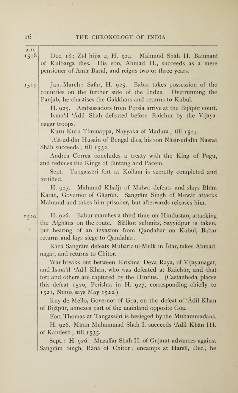 151S Dec. 18: Zi-1 hijja 4, H. 924. Mahmud Shah II. Bahmani of Kulbarga dies. His son, Ahmad II., succeeds as a mere pensioner of Amir Band, and reigns two or three years. 1519 Jan.-March : Safar, H. 925. Babar takes possession of the countries on the further side of the Indus. Overrunning the Panjab, he chastises the Gakkhars and returns to Kabul. H. 925. Ambassadors from Persia arrive at the Bijapur court. Isma‘Il ‘Adil Shah defeated before Raichur by the Vijaya- nagar troops. Kuru Kuru Timmappa, Nayyaka of Madura; till 1524. ‘Ala-ud-din Husain of Bengal dies, his son Nasir-ud-din Nasrat Shah succeeds ; till 1532. Andrea Correa concludes a treaty with the King of Pegu, and reduces the Kings of Bintang and Pacem. Sept. Tangasseri fort at Kollatn is secretly completed and fortified. H. 925. Mahmud Khaljl of Malwa defeats and slays Bhim Karan, Governor of Gagrun. Sangram Singh of Mewar attacks Mahmud and takes him prisoner, but afterwards releases him. 152° H. 926. Babur marches a third time on Hindustan, attacking the Afghans on the route. Sialkot submits, Sayyidpur is taken, but hearing of an invasion from Qandahar on Kabul, Babar returns and lays siege to Qandahar. Rana Sangram defeats Mubariz-ul-Mulk in Idar, takes Ahmad- nagar, and returns to Chitor. War breaks out between Krishna Deva Raya, of Vijayanagar, and Isma‘ll ‘Adil Khan, who was defeated at Raichur, and that fort and others are captured by the Hindus. (Castanheda places this defeat 1520, Ferishta in H. 927, corresponding chiefly to 1521, Nuniz says May 1522.) Ruy de Mello, Governor of Goa, on the defeat of ‘Adil Khan of Bijapur, annexes part of the mainland opposite Goa. Fort Thomas at Tangasseri is besieged by the Muhammadans. H. 926. Miran Muhammad Shah I. succeeds ‘Adil Khan III. of Kandesh ; till 1535. Sept.: H. 926. Muzaffar Shah II. of Gujarat advances against Sangram Singh, Rana of Chitor; encamps at Harsll, Dec., he