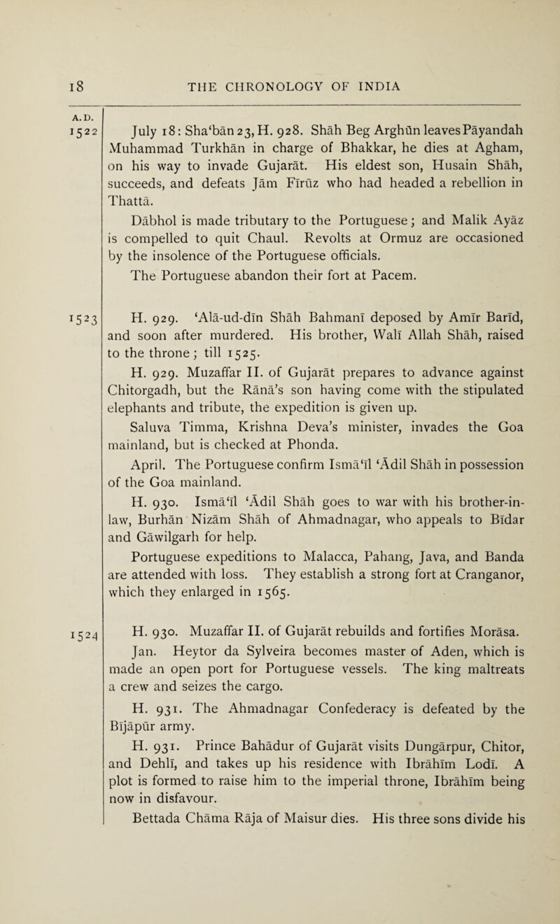 A. D. 1522 July 18: Sha‘ban 23,H. 928. Shah Beg Arghtin leavesPayandah Muhammad Turkhan in charge of Bhakkar, he dies at Agham, on his way to invade Gujarat. His eldest son, Husain Shah, succeeds, and defeats Jam Flruz who had headed a rebellion in Thatta. Dabhol is made tributary to the Portuguese; and Malik Ayaz is compelled to quit Chaul. Revolts at Ormuz are occasioned by the insolence of the Portuguese officials. The Portuguese abandon their fort at Pacem. T523 H. 929. ‘Ala-ud-dln Shah BahmanI deposed by Amir Band, and soon after murdered. His brother, Wall Allah Shah, raised to the throne; till 1525. H. 929. Muzaffar II. of Gujarat prepares to advance against Chitorgadh, but the Rana/s son having come with the stipulated elephants and tribute, the expedition is given up. Saluva Timma, Krishna Deva’s minister, invades the Goa mainland, but is checked at Phonda. April. The Portuguese confirm Isma‘11 ‘Adil Shah in possession of the Goa mainland. H. 930. Isma‘11 ‘Adil Shah goes to war with his brother-in- law, Burhan Nizam Shah of Ahmadnagar, who appeals to Bldar and Gawilgarh for help. Portuguese expeditions to Malacca, Pahang, Java, and Banda are attended with loss. They establish a strong fort at Cranganor, which they enlarged in 1565. H. 930. Muzaffar II. of Gujarat rebuilds and fortifies Morasa. Jan. Hey tor da Sylveira becomes master of Aden, which is made an open port for Portuguese vessels. The king maltreats a crew and seizes the cargo. H. 931. The Ahmadnagar Confederacy is defeated by the Bijapur army. H. 931. Prince Bahadur of Gujarat visits Dungarpur, Chitor, and Dehli, and takes up his residence with Ibrahim Lodi. A plot is formed to raise him to the imperial throne, Ibrahim being now in disfavour. Bettada Chama Raja of Maisur dies. His three sons divide his