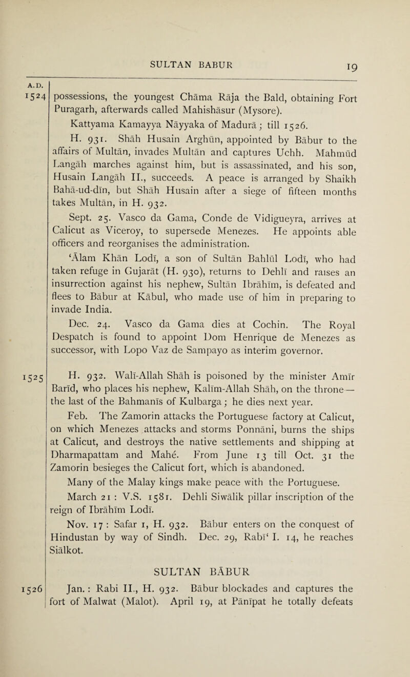 A.D. i524 possessions, the youngest Chama Raja the Bald, obtaining Fort Puragarh, afterwards called Mahishasur (Mysore). Kattyama Kamayya Nayyaka of Madura; till 1526. H. 931. Shah Husain Arghun, appointed by Babur to the affairs of Multan, invades Multan and captures Uchh. Mahmud Langah marches against him, but is assassinated, and his son, Husain Langah II., succeeds. A peace is arranged by Shaikh Baha-ud-dln, but Shah Husain after a siege of fifteen months takes Multan, in H. 932. Sept. 25. Vasco da Gama, Conde de Vidigueyra, arrives at Calicut as Viceroy, to supersede Menezes. He appoints able officers and reorganises the administration. ‘Alam Khan Lodi, a son of Sultan Bahlul Lodi, who had taken refuge in Gujarat (H. 930), returns to Dehli and raises an insurrection against his nephew, Sultan Ibrahim, is defeated and flees to Babur at Kabul, who made use of him in preparing to invade India. Dec. 24. Vasco da Gama dies at Cochin. The Royal Despatch is found to appoint Dom Henrique de Menezes as successor, with Lopo Vaz de Sampayo as interim governor. J525 H. 932. Wall-Allah Shah is poisoned by the minister Amir Barld, who places his nephew, Kalim-Allah Shah, on the throne— the last of the Bahmanis of Kulbarga; he dies next year. Feb. The Zamorin attacks the Portuguese factory at Calicut, on which Menezes attacks and storms Ponnani, burns the ships at Calicut, and destroys the native settlements and shipping at Dharmapattam and Mahe. From June 13 till Oct. 31 the Zamorin besieges the Calicut fort, which is abandoned. Many of the Malay kings make peace with the Portuguese. March 21 : V.S. 1581. Dehli Siwalik pillar inscription of the reign of Ibrahim Lodi. Nov. 17 : Safar 1, H. 932. Babur enters on the conquest of Hindustan by way of Sindh. Dec. 29, Rabl‘ I. 14, he reaches Sialkot. SULTAN BABUR Jan. : Rabi II., H. 932. Babur blockades and captures the fort of Malwat (Malot). April 19, at Panipat he totally defeats 1526