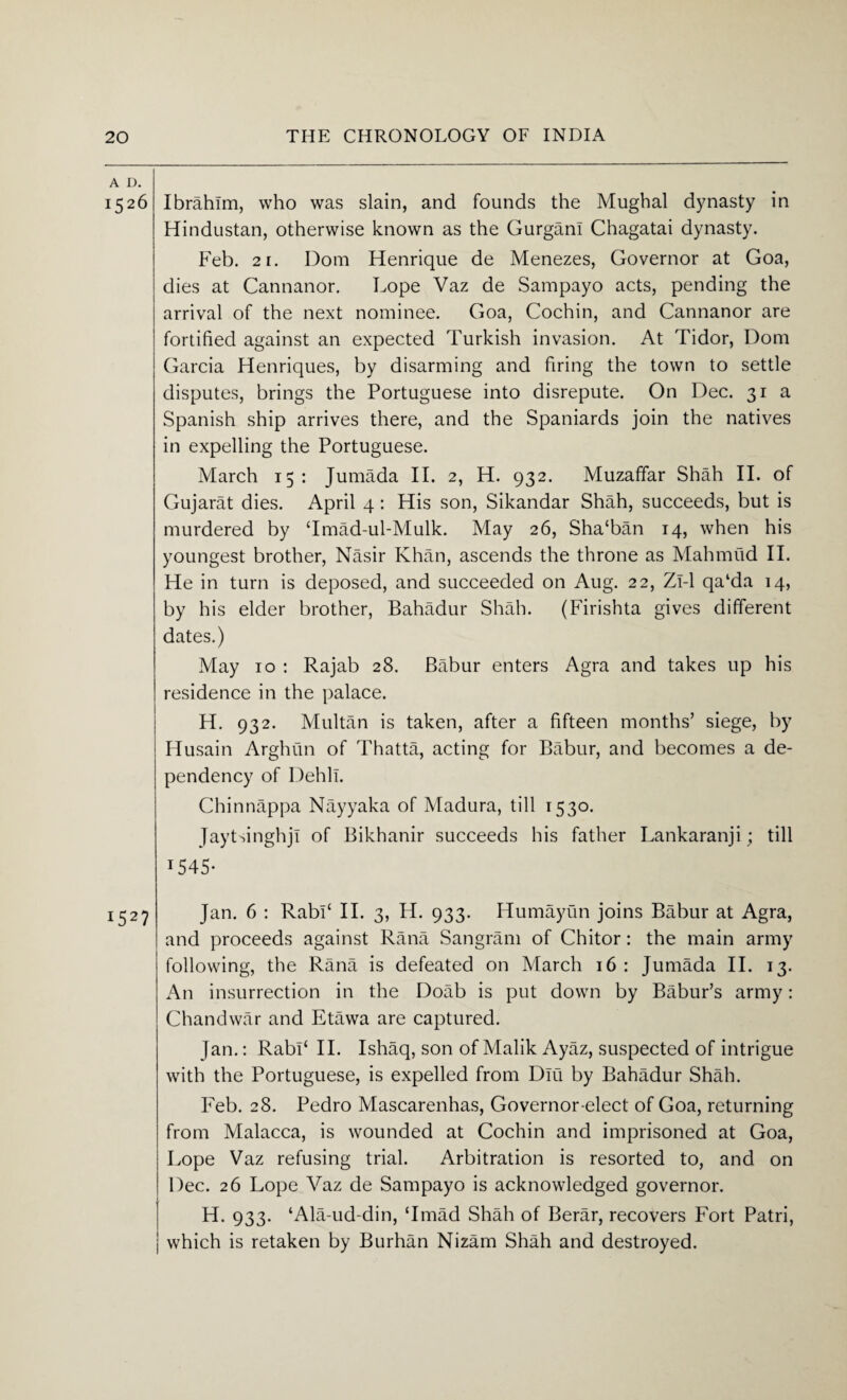 A D. 1526 Ibrahim, who was slain, and founds the Mughal dynasty in Hindustan, otherwise known as the Gurgan! Chagatai dynasty. Feb. 2i. Dom Henrique de Menezes, Governor at Goa, dies at Cannanor. Lope Vaz de Sampayo acts, pending the arrival of the next nominee. Goa, Cochin, and Cannanor are fortified against an expected Turkish invasion. At Tidor, Dom Garcia Henriques, by disarming and firing the town to settle disputes, brings the Portuguese into disrepute. On Dec. 31 a Spanish ship arrives there, and the Spaniards join the natives in expelling the Portuguese. March 15 : Jumada II. 2, H. 932. Muzaffar Shah II. of Gujarat dies. April 4: His son, Sikandar Shah, succeeds, but is murdered by ‘Imad-ul-Mulk. May 26, Sha‘ban 14, when his youngest brother, Nasir Khan, ascends the throne as Mahmud II. He in turn is deposed, and succeeded on Aug. 22, Zl-1 qa‘da 14, by his elder brother, Bahadur Shah. (Firishta gives different dates.) May 10 : Rajab 28. Babur enters Agra and takes up his residence in the palace. H. 932. Multan is taken, after a fifteen months’ siege, by Husain Arghun of Thatta, acting for Babur, and becomes a de¬ pendency of Dehli. Chinnappa Nayyaka of Madura, till 1530. JaytsinghjI of Bikhanir succeeds his father Lankaranji; till 1545* 1527 Jan. 6 : RabP II. 3, H. 933. Humayun joins Babur at Agra, and proceeds against Rana Sangram of Chitor: the main army following, the Rana is defeated on March 16: Jumada II. 13. An insurrection in the Doab is put down by Babur’s army: Chandwar and Etawa are captured. Jan.: RabF II. Ishaq, son of Malik Ayaz, suspected of intrigue with the Portuguese, is expelled from Diu by Bahadur Shah. Feb. 28. Pedro Mascarenhas, Governor-elect of Goa, returning from Malacca, is wounded at Cochin and imprisoned at Goa, Lope Vaz refusing trial. Arbitration is resorted to, and on Dec. 26 Lope Vaz de Sampayo is acknowledged governor. H. 933. ‘Ala-ud-din, ‘Imad Shah of Berar, recovers Fort Patri, | which is retaken by Burhan Nizam Shah and destroyed.