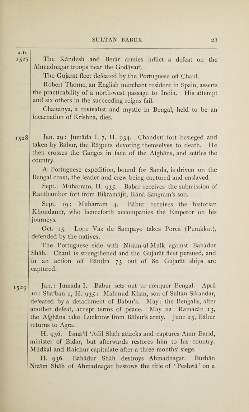 A. D. 1527 The Kandesh and Berar armies inflict a defeat on the Ahmadnagar troops near the Godavari. The Gujarat fleet defeated by the Portuguese off Chaul. Robert Thorne, an English merchant resident in Spain, asserts the practicability of a north-west passage to India. His attempt and six others in the succeeding reigns fail. Chaitanya, a revivalist and mystic in Bengal, held to be an incarnation of Krishna, dies. 1528 Jan. 29 : Jumada I. 7, H. 934. Chander! fort besieged and taken by Babur, the Rajputs devoting themselves to death. He then crosses the Ganges in face of the Afghans, and settles the country. A Portuguese expedition, bound for Sanda, is driven on the Bengal coast, the leader and crew being captured and enslaved. Sept.: Muharram, H. 935. Babar receives the submission of Ranthambor fort from Bikramajit, Rana Sangram’s son. Sept. 19: Muharram 4. Babur receives the historian Khondamlr, who henceforth accompanies the Emperor on his journeys. Oct. 15. Lope Vaz de Sampayo takes Porca (Purakkat), defended by the natives. The Portuguese side with Nizam-ul-Mulk against Bahadur Shah. Chaul is strengthened and the Gujarat fleet pursued, and in an action off Bandra 73 out of 80 Gujarat ships are captured. Jan. : Jumada I. Babur sets out to conquer Bengal. April 10 : Sha'ban 1, H. 935 : Mahmud Khan, son of Sultan Sikandar, defeated by a detachment of Babur’s. May: the Bengalis, after another defeat, accept terms of peace. May 22 : Ramazan 13, the Afghans take Lucknow from Babur’s army. June 25, Babur returns to Agra. H. 936. Isma‘ll ‘Adil Shah attacks and captures Amir Barld, minister of Bldar, but afterwards restores him to his country. Mudkal and Raichur capitulate after a three months’ siege. H. 936. Bahadur Shah destroys Ahmadnagar. Burhan Nizam Shah of Ahmadnagar bestows the title of ‘Peshwa’ on a