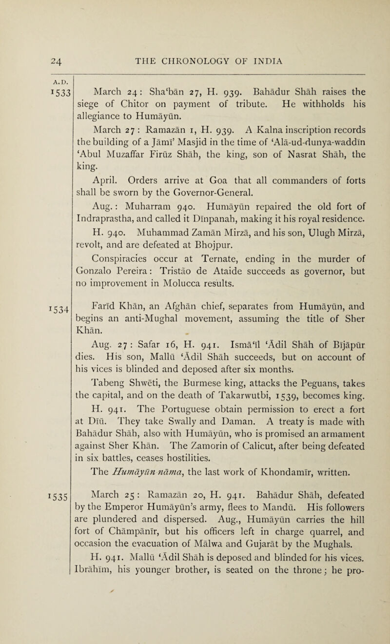 A. D. 1533 J534 15 35 March 24: Sha‘ban 27, H. 939. Bahadur Shah raises the siege of Chitor on payment of tribute. He withholds his allegiance to Humayun. March 27: Ramazan 1, H. 939. A Kalna inscription records the building of a Jam!’ Masjid in the time of ‘Ala-ud-dunya-waddln ‘Abul Muzaffar Firtiz Shah, the king, son of Nasrat Shah, the king. April. Orders arrive at Goa that all commanders of forts shall be sworn by the Governor-General. Aug.: Muharram 940. Humayun repaired the old fort of Indraprastha, and called it Dlnpanah, making it his royal residence. H. 940. Muhammad Zaman Mirza, and his son, Ulugh Mirza, revolt, and are defeated at Bhojpur. Conspiracies occur at Ternate, ending in the murder of Gonzalo Pereira: Tristao de Ataide succeeds as governor, but no improvement in Molucca results. Farid Khan, an Afghan chief, separates from Humayun, and begins an anti-Mughal movement, assuming the title of Sher Khan. Aug. 27 : Safar 16, H. 941. Ismaffl ‘Add Shah of Bljaptir dies. His son, Mallu ‘Add Shah succeeds, but on account of his vices is blinded and deposed after six months. Tabeng Shweti, the Burmese king, attacks the Peguans, takes the capital, and on the death of Takarwutbi, 1539, becomes king. H. 941. The Portuguese obtain permission to erect a fort at Dlu. They take Swally and Daman. A treaty is made with Bahadur Shah, also with Humayun, who is promised an armament against Sher Khan. The Zamorin of Calicut, after being defeated in six battles, ceases hostilities. The Humayun nama, the last work of Khondamlr, written. March 25 : Ramazan 20, H. 941. Bahadur Shah, defeated by the Emperor Humayun’s army, flees to Mandu. His followers are plundered and dispersed. Aug., Humayun carries the hill fort of ChampanTr, but his officers left in charge quarrel, and occasion the evacuation of Malwa and Gujarat by the Mughals. H. 941. Mallu ‘Add Shah is deposed and blinded for his vices. Ibrahim, his younger brother, is seated on the throne; he pro-