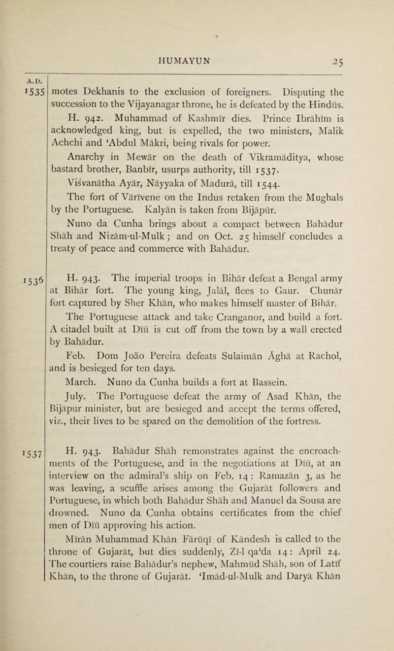 A. D. J535 J53^ motes Dekhanis to the exclusion of foreigners. Disputing the succession to the Vijayanagar throne, he is defeated by the Hindus. H. 942. Muhammad of Kashmir dies. Prince Ibrahim is acknowledged king, but is expelled, the two ministers, Malik Achchi and ‘Abdul Makri, being rivals for power. Anarchy in Mewar on the death of Vikramaditya, whose bastard brother, Banblr, usurps authority, till 1537. Visvanatha Ayar, Nayyaka of Madura, till 1544. The fort of Varlvene on the Indus retaken from the Mughals by the Portuguese. Kalyan is taken from Bijapur. Nuno da Cunha brings about a compact between Bahadur Shah and Nizam-ul-Mulk; and on Oct. 25 himself concludes a treaty of peace and commerce with Bahadur. H. 943. The imperial troops in Bihar defeat a Bengal army at Bihar fort. The young king, Jalal, flees to Gaur. Chunar fort captured by Slier Khan, who makes himself master of Bihar. The Portuguese attack and take Cranganor, and build a fort. A citadel built at Dili is cut off from the town by a wall erected by Bahadur. Feb. Dom Joao Pereira defeats Sulaiman Agha at Rachol, and is besieged for ten days. March. Nuno da Cunha builds a fort at Bassein. July. The Portuguese defeat the army of Asad Khan, the Bijapur minister, but are besieged and accept the terms offered, viz., their lives to be spared on the demolition of the fortress. H. 943. Bahadur Shah remonstrates against the encroach¬ ments of the Portuguese, and in the negotiations at Dili, at an interview on the admiral’s ship on Feb. 14: Ramazan 3, as he was leaving, a scuffle arises among the Gujarat followers and Portuguese, in which both Bahadur Shah and Manuel da Sousa are drowned. Nuno da Cunha obtains certificates from the chief men of Dlu approving his action. Miran Muhammad Khan Faruql of Kandesh is called to the throne of Gujarat, but dies suddenly, Zi-1 qa‘da 14: April 24. 'The courtiers raise Bahadur’s nephew, Mahmud Shah, son of Latlf Khan, to the throne of Gujarat. ‘Imad-ul-Mulk and Darya Khan