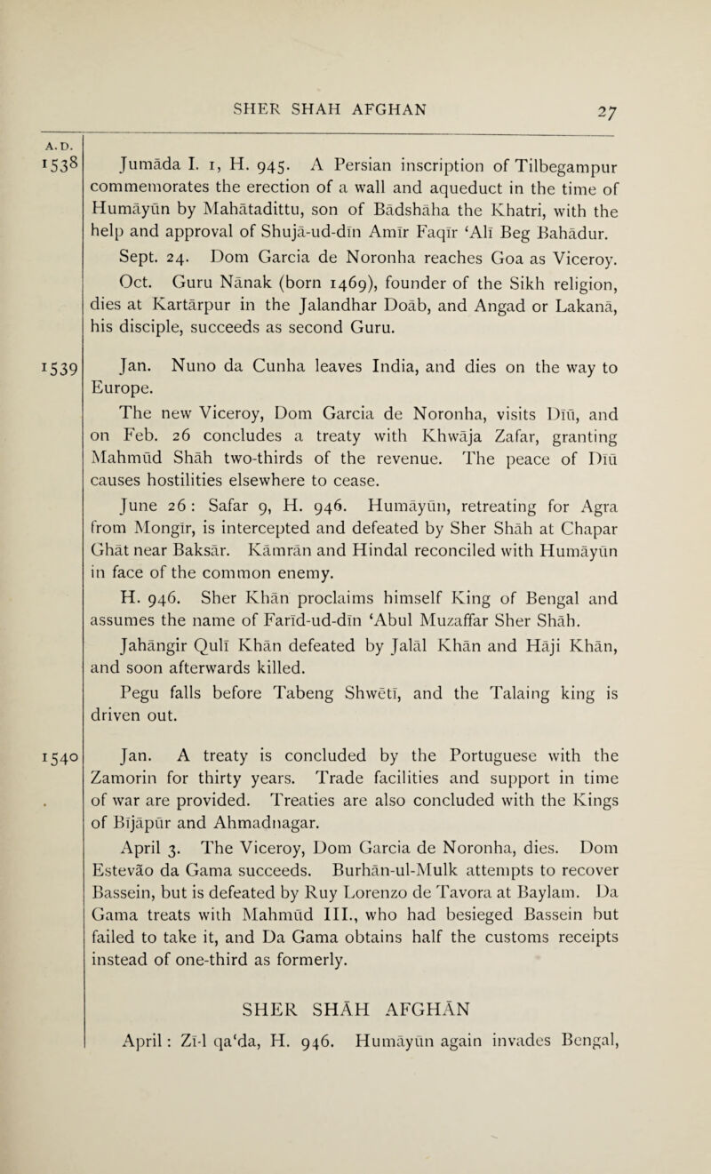 SHER SHAH AFGHAN A. D. !538 1539 1540 Jumada I. 1, H. 945. A Persian inscription of Tilbegampur commemorates the erection of a wall and aqueduct in the time of Humayun by Mahatadittu, son of Badshaha the Khatri, with the help and approval of Shuja-ud-din Amir Faqlr ‘All Beg Bahadur. Sept. 24. Dom Garcia de Noronha reaches Goa as Viceroy. Oct. Guru Nanak (born 1469), founder of the Sikh religion, dies at Kartarpur in the Jalandhar Doab, and Angad or Lakana, his disciple, succeeds as second Guru. Jan. Nuno da Cunha leaves India, and dies on the way to Europe. The new Viceroy, Dom Garcia de Noronha, visits Diu, and on Feb. 26 concludes a treaty with Khwaja Zafar, granting Mahmud Shah two-thirds of the revenue. The peace of Diu causes hostilities elsewhere to cease. June 26 : Safar 9, H. 946. Humayun, retreating for Agra from Mongir, is intercepted and defeated by Sher Shah at Chapar Ghat near Baksar. Katnran and Hindal reconciled with Humayun in face of the common enemy. H. 946. Sher Khan proclaims himself King of Bengal and assumes the name of Farid-ud-din ‘Abul Muzaffar Sher Shah. Jahangir Quit Khan defeated by Jalal Khan and Haji Khan, and soon afterwards killed. Pegu falls before Tabeng Shweti, and the Taking king is driven out. Jan. A treaty is concluded by the Portuguese with the Zamorin for thirty years. Trade facilities and support in time of war are provided. Treaties are also concluded with the Kings of Bijapur and Ahmadnagar. April 3. The Viceroy, Dom Garcia de Noronha, dies. Dom Estevao da Gama succeeds. Burhan-ul-Mulk attempts to recover Bassein, but is defeated by Ruy Lorenzo de Tavora at Baylam. Da Gama treats with Mahmud III., who had besieged Bassein but failed to take it, and Da Gama obtains half the customs receipts instead of one-third as formerly. SHER SHAH AFGHAN April: Zl-1 qa‘da, H. 946. Humayun again invades Bengal,