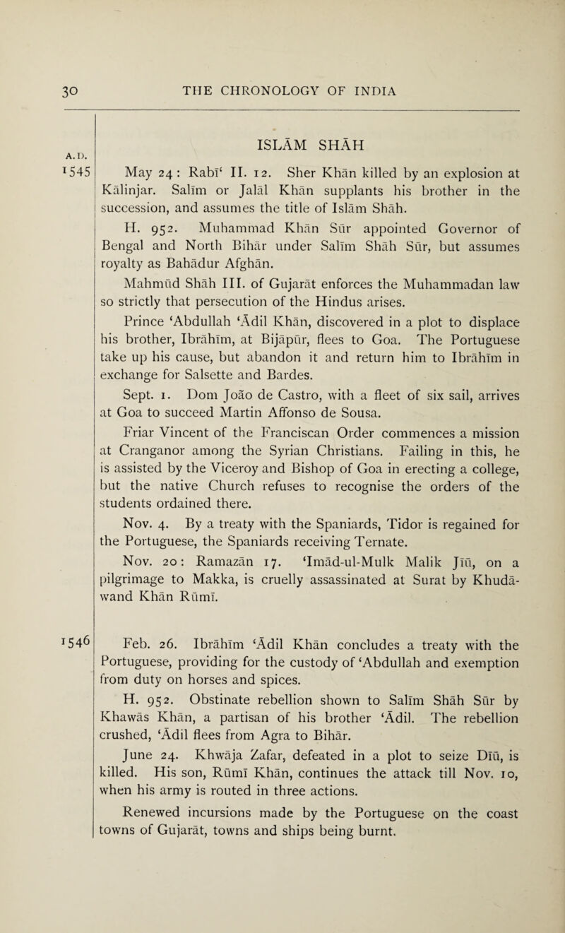 A. D. 1545 1546 ISLAM SHAH May 24 : Rabi‘ II. 12. Sher Khan killed by an explosion at Kalinjar. Salim or Jalal Khan supplants his brother in the succession, and assumes the title of Islam Shah. H. 952. Muhammad Khan Sur appointed Governor of Bengal and North Bihar under Salim Shah Sur, but assumes royalty as Bahadur Afghan. Mahmud Shah III. of Gujarat enforces the Muhammadan law so strictly that persecution of the Hindus arises. Prince ‘Abdullah ‘Adil Khan, discovered in a plot to displace his brother, Ibrahim, at Bijapur, flees to Goa. The Portuguese take up his cause, but abandon it and return him to Ibrahim in exchange for Salsette and Bardes. Sept. 1. Dom Joao de Castro, with a fleet of six sail, arrives at Goa to succeed Martin Affonso de Sousa. Friar Vincent of the Franciscan Order commences a mission at Cranganor among the Syrian Christians. Failing in this, he is assisted by the Viceroy and Bishop of Goa in erecting a college, but the native Church refuses to recognise the orders of the students ordained there. Nov. 4. By a treaty with the Spaniards, Tidor is regained for the Portuguese, the Spaniards receiving Ternate. Nov. 20: Ramazan 17. ‘Imad-ul-Mulk Malik Jlu, on a pilgrimage to Makka, is cruelly assassinated at Surat by Khuda- wand Khan Ruml. Feb. 26. Ibrahim ‘Adil Khan concludes a treaty with the Portuguese, providing for the custody of‘Abdullah and exemption from duty on horses and spices. H. 952. Obstinate rebellion shown to Salim Shah Sur by Khawas Khan, a partisan of his brother ‘Adil. The rebellion crushed, ‘Adil flees from Agra to Bihar. June 24. Khwaja Zafar, defeated in a plot to seize Dlu, is killed. His son, Rum! Khan, continues the attack till Nov. 10, when his army is routed in three actions. Renewed incursions made by the Portuguese on the coast towns of Gujarat, towns and ships being burnt.