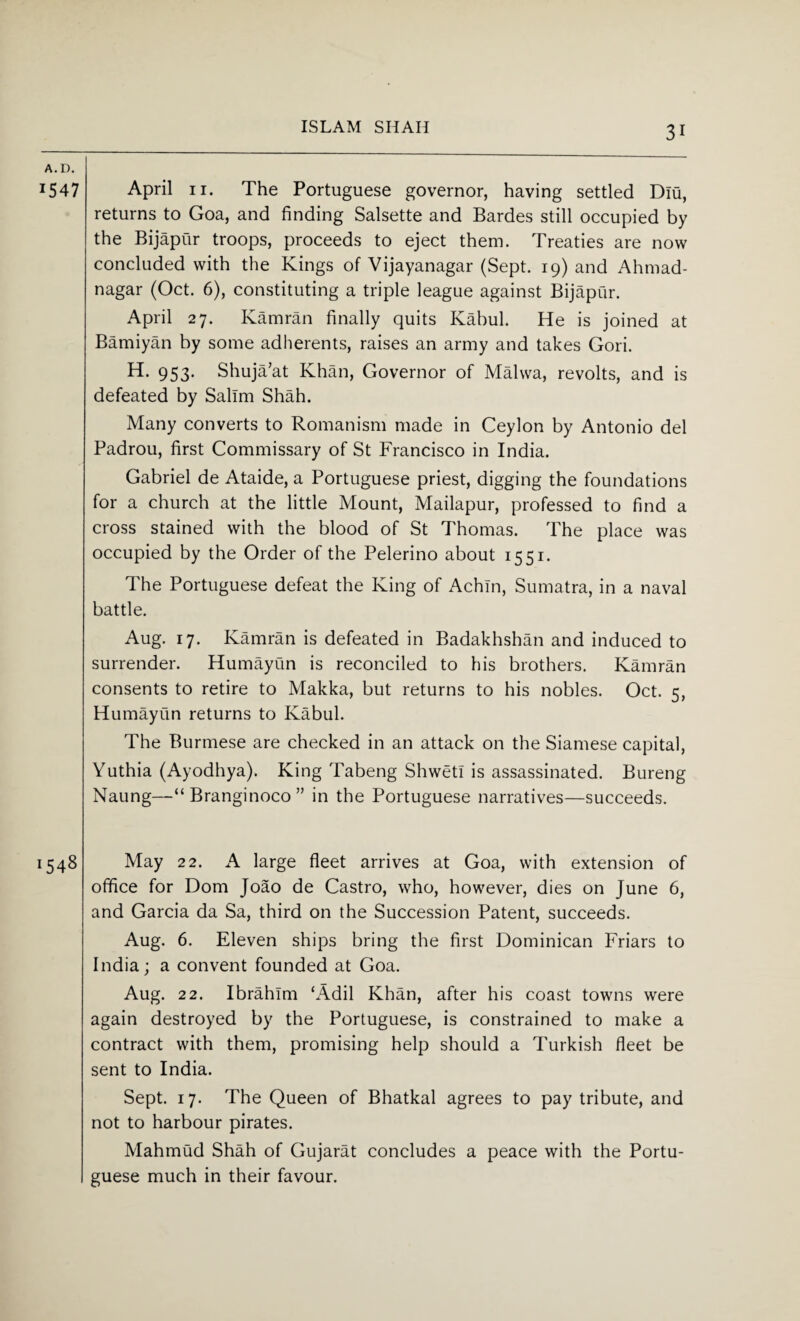 ISLAM SHAH A.D. 1547 April 11. The Portuguese governor, having settled Dlu, returns to Goa, and finding Salsette and Bardes still occupied by the Bijapur troops, proceeds to eject them. Treaties are now concluded with the Kings of Vijayanagar (Sept. 19) and Ahmad- nagar (Oct. 6), constituting a triple league against Bijapur. April 27. Kamran finally quits Kabul. He is joined at Bamiyan by some adherents, raises an army and takes Gori. H. 953. Shuja’at Khan, Governor of Malwa, revolts, and is defeated by Salim Shah. Many converts to Romanism made in Ceylon by Antonio del Padrou, first Commissary of St Francisco in India. Gabriel de Ataide, a Portuguese priest, digging the foundations for a church at the little Mount, Mailapur, professed to find a cross stained with the blood of St Thomas. The place was occupied by the Order of the Pelerino about 1551. The Portuguese defeat the King of Achln, Sumatra, in a naval battle. Aug. 17. Kamran is defeated in Badakhshan and induced to surrender. Humayun is reconciled to his brothers. Kamran consents to retire to Makka, but returns to his nobles. Oct. 5, Humayun returns to Kabul. The Burmese are checked in an attack on the Siamese capital, Yuthia (Ayodhya). King Tabeng Shwetl is assassinated. Bureng Naung—“ Branginoco ” in the Portuguese narratives—succeeds. 1548 May 22. A large fleet arrives at Goa, with extension of office for Dom Joao de Castro, who, however, dies on June 6, and Garcia da Sa, third on the Succession Patent, succeeds. Aug. 6. Eleven ships bring the first Dominican Friars to India; a convent founded at Goa. Aug. 22. Ibrahim ‘Adil Khan, after his coast towns were again destroyed by the Portuguese, is constrained to make a contract with them, promising help should a Turkish fleet be sent to India. Sept. 17. The Queen of Bhatkal agrees to pay tribute, and not to harbour pirates. Mahmud Shah of Gujarat concludes a peace with the Portu¬ guese much in their favour.