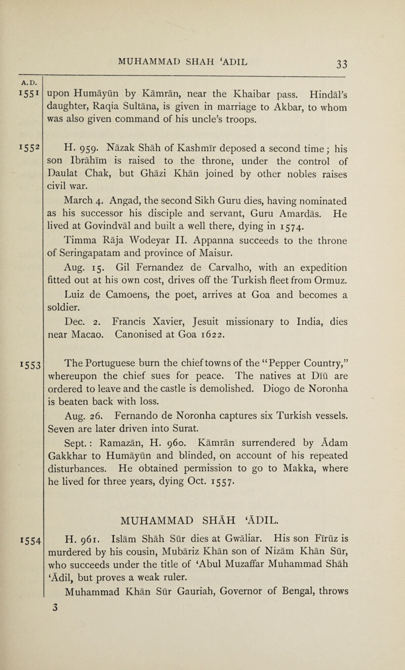 MUHAMMAD SHAH ‘ADIL A. D. 1551 upon Humayun by Kamran, near the Khaibar pass. Hindal’s daughter, Raqia Sultana, is given in marriage to Akbar, to whom was also given command of his uncle’s troops. i552 H. 959. Nazak Shah of Kashmir deposed a second time; his son Ibrahim is raised to the throne, under the control of Daulat Chak, but Ghazi Khan joined by other nobles raises civil war. March 4. Angad, the second Sikh Guru dies, having nominated as his successor his disciple and servant, Guru Amardas. He lived at Govindval and built a well there, dying in 1574. Timrna Raja Wodeyar II. Appanna succeeds to the throne of Seringapatam and province of Maisur. Aug. 15. Gil Fernandez de Carvalho, with an expedition fitted out at his own cost, drives off the Turkish fleet from Ormuz. Luiz de Camoens, the poet, arrives at Goa and becomes a soldier. Dec. 2. Francis Xavier, Jesuit missionary to India, dies near Macao. Canonised at Goa 1622. 15 53 The Portuguese burn the chief towns of the “Pepper Country,” whereupon the chief sues for peace. The natives at Dlu are ordered to leave and the castle is demolished. Diogo de Noronha is beaten back with loss. Aug. 26. Fernando de Noronha captures six Turkish vessels. Seven are later driven into Surat. Sept. : Ramazan, H. 960. Kamran surrendered by Adam Gakkhar to Humayun and blinded, on account of his repeated disturbances. He obtained permission to go to Makka, where he lived for three years, dying Oct. 1557. MUHAMMAD SHAH ‘ADIL. 1554 H. 961. Islam Shah Sur dies at Gwaliar. His son Flruz is murdered by his cousin, Mubariz Khan son of Nizam Khan Sur, who succeeds under the title of ‘Abul Muzaflar Muhammad Shah ‘Add, but proves a weak ruler. Muhammad Khan Sur Gauriah, Governor of Bengal, throws 3