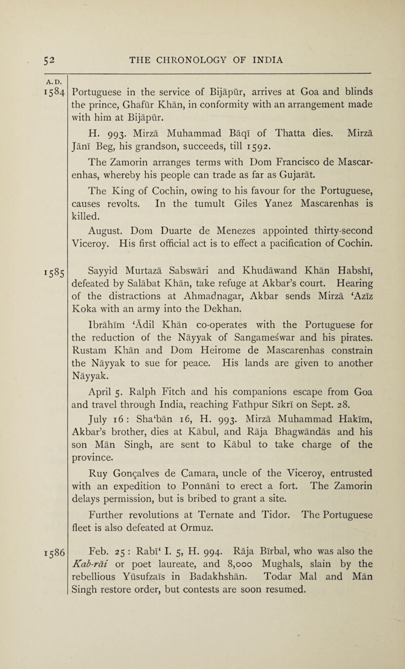 A. D. 1584 Portuguese in the service of Bijapur, arrives at Goa and blinds the prince, Ghafur Khan, in conformity with an arrangement made with him at Bijapur. H. 993. Mirza Muhammad BaqI of Thatta dies. Mirza Jan! Beg, his grandson, succeeds, till 1592. The Zamorin arranges terms with Dom Francisco de Mascar- enhas, whereby his people can trade as far as Gujarat. The King of Cochin, owing to his favour for the Portuguese, causes revolts. In the tumult Giles Yanez Mascarenhas is killed. August. Dom Duarte de Menezes appointed thirty-second Viceroy. His first official act is to effect a pacification of Cochin. 1585 Sayyid Murtaza Sabswari and Khudawand Khan HabshI, defeated by Salabat Khan, take refuge at Akbar’s court. Hearing of the distractions at Ahmadnagar, Akbar sends Mirza ‘Aziz Koka with an army into the Dekhan. Ibrahim ‘Adil Khan co-operates with the Portuguese for the reduction of the Nayyak of Sangames'war and his pirates. Rustam Khan and Dom Heirome de Mascarenhas constrain the Nayyak to sue for peace. His lands are given to another Nayyak. April 5. Ralph Fitch and his companions escape from Goa and travel through India, reaching Fathpur Slkrl on Sept. 28. July 16 : Sha‘ban 16, H. 993. Mirza Muhammad Hakim, Akbar’s brother, dies at Kabul, and Raja Bhagwandas and his son Man Singh, are sent to Kabul to take charge of the province. Ruy Gongalves de Camara, uncle of the Viceroy, entrusted with an expedition to Ponnani to erect a fort. The Zamorin delays permission, but is bribed to grant a site. Further revolutions at Ternate and Tidor. The Portuguese fleet is also defeated at Ormuz. Feb. 25 : Rabl‘ I. 5, H. 994. Raja Blrbal, who was also the Kab-rai or poet laureate, and 8,000 Mughals, slain by the rebellious Yusufzals in Badakhshan. Todar Mai and Man Singh restore order, but contests are soon resumed.