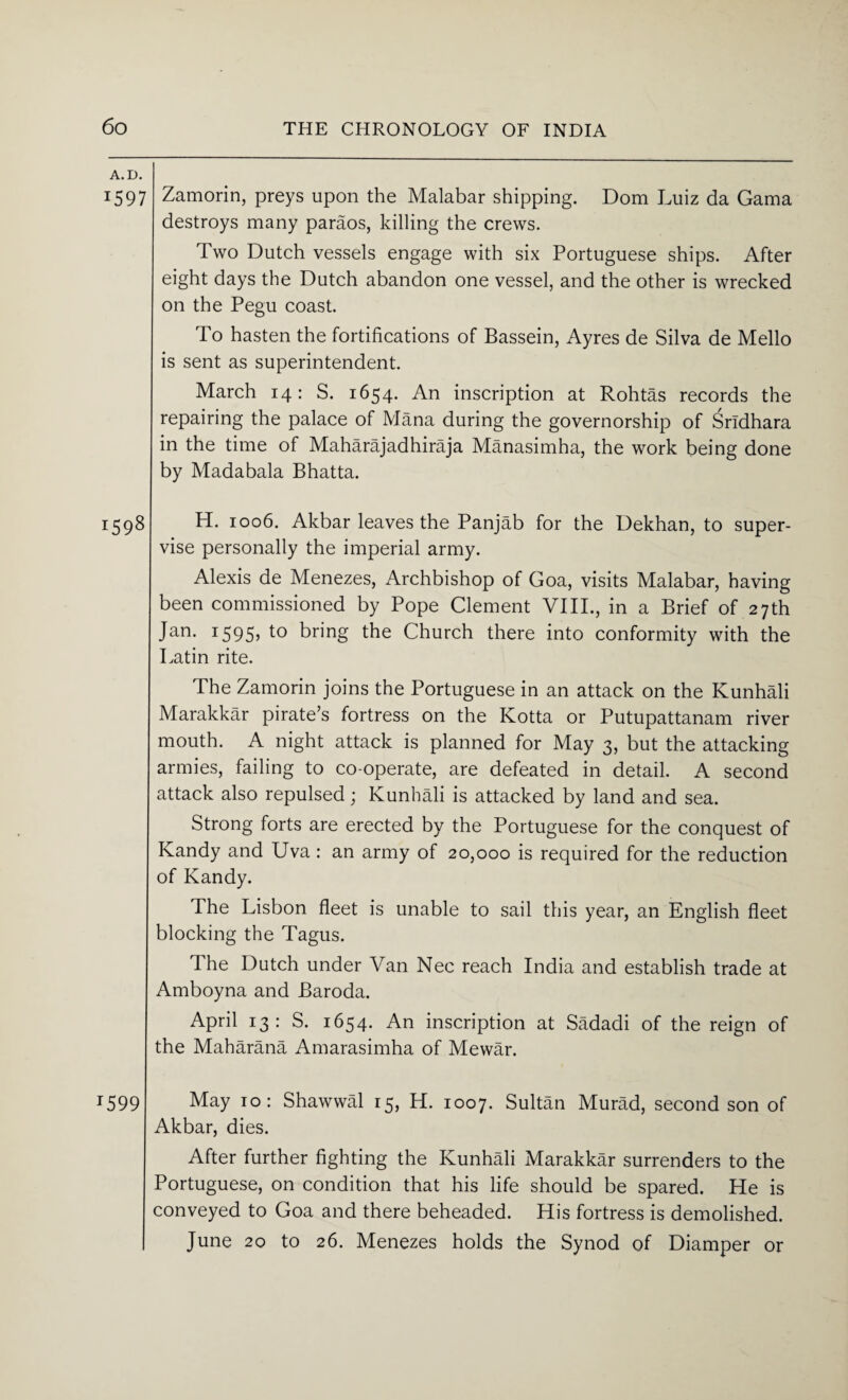 A. D. 1597 Zamorin, preys upon the Malabar shipping. Dom Luiz da Gama destroys many paraos, killing the crews. Two Dutch vessels engage with six Portuguese ships. After eight days the Dutch abandon one vessel, and the other is wrecked on the Pegu coast. To hasten the fortifications of Bassein, Ayres de Silva de Mello is sent as superintendent. March 14: S. 1654. An inscription at Rohtas records the repairing the palace of Mana during the governorship of Srldhara in the time of Maharajadhiraja Manasimha, the work being done by Madabala Bhatta. l59% H. 1006. Akbar leaves the Panjab for the Dekhan, to super¬ vise personally the imperial army. Alexis de Menezes, Archbishop of Goa, visits Malabar, having been commissioned by Pope Clement VIII., in a Brief of 27th Jan. 1595, to bring the Church there into conformity with the Latin rite. The Zamorin joins the Portuguese in an attack on the Kunhali Marakkar pirate’s fortress on the Kotta or Putupattanam river mouth. A night attack is planned for May 3, but the attacking armies, failing to co-operate, are defeated in detail. A second attack also repulsed; Kunhali is attacked by land and sea. Strong forts are erected by the Portuguese for the conquest of Kandy and Uva: an army of 20,000 is required for the reduction of Kandy. The Lisbon fleet is unable to sail this year, an English fleet blocking the Tagus. The Dutch under Van Nec reach India and establish trade at Amboyna and Baroda. April 13: S. 1654. An inscription at Sadadi of the reign of the Maharana Amarasimha of Mewar. T599 May 10: Shawwal 15, H. 1007. Sultan Murad, second son of Akbar, dies. After further fighting the Kunhali Marakkar surrenders to the Portuguese, on condition that his life should be spared. He is conveyed to Goa and there beheaded. His fortress is demolished. June 20 to 26. Menezes holds the Synod of Diamper or