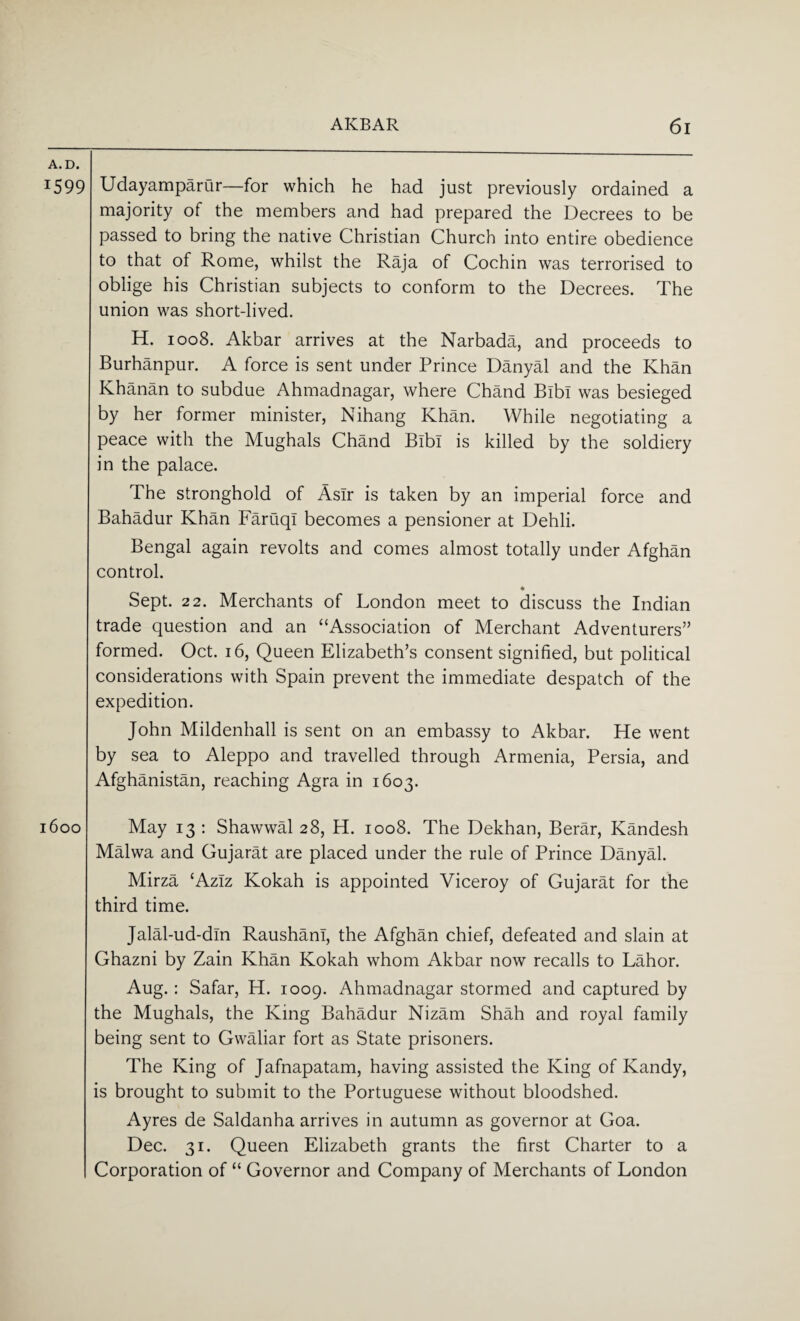 A. D. T599 Udayamparur—for which he had just previously ordained a majority of the members and had prepared the Decrees to be passed to bring the native Christian Church into entire obedience to that of Rome, whilst the Raja of Cochin was terrorised to oblige his Christian subjects to conform to the Decrees. The union was short-lived. H. 1008. Akbar arrives at the Narbada, and proceeds to Burhanpur. A force is sent under Prince Danyal and the Khan Khanan to subdue Ahmadnagar, where Chand Bibi was besieged by her former minister, Nihang Khan. While negotiating a peace with the Mughals Chand Bibi is killed by the soldiery in the palace. The stronghold of Aslr is taken by an imperial force and Bahadur Khan Faruqi becomes a pensioner at Dehli. Bengal again revolts and comes almost totally under Afghan control. * Sept. 22. Merchants of London meet to discuss the Indian trade question and an “Association of Merchant Adventurers” formed. Oct. 16, Queen Elizabeth’s consent signified, but political considerations with Spain prevent the immediate despatch of the expedition. John Mildenhall is sent on an embassy to Akbar. He went by sea to Aleppo and travelled through Armenia, Persia, and Afghanistan, reaching Agra in 1603. 1600 May 13 : Shawwal 28, H. 1008. The Dekhan, Berar, Kandesh Malwa and Gujarat are placed under the rule of Prince Danyal. Mirza £AzIz Kokah is appointed Viceroy of Gujarat for the third time. Jalal-ud-din Rausham, the Afghan chief, defeated and slain at Ghazni by Zain Khan Kokah whom Akbar now recalls to Lahor. Aug.: Safar, H. 1009. Ahmadnagar stormed and captured by the Mughals, the King Bahadur Nizam Shah and royal family being sent to Gwaliar fort as State prisoners. The King of Jafnapatam, having assisted the King of Kandy, is brought to submit to the Portuguese without bloodshed. Ayres de Saldanha arrives in autumn as governor at Goa. Dec. 31. Queen Elizabeth grants the first Charter to a Corporation of “ Governor and Company of Merchants of London