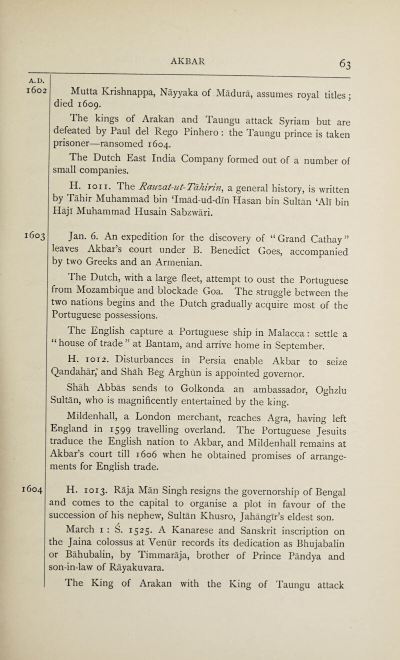 Mutta Krishnappa, Nayyaka of Madura, assumes royal titles; died 1609. The kings of Arakan and Taungu attack Syriam but are defeated by Paul del Rego Pinhero : the Taungu prince is taken prisoner—ransomed 1604. The Dutch East India Company formed out of a number of small companies. H. ioii. The Ranzat-ut-Tallinn, a general history, is written by Tahir Muhammad bin Tmad-ud-din Hasan bin Sultan ‘All bin HajI Muhammad Husain Sabzwari. 1603 Jan. 6. An expedition for the discovery of “ Grand Cathay ” leaves Akbar s court under B. Benedict Goes, accompanied by two Greeks and an Armenian. Ihe Dutch, with a large fleet, attempt to oust the Portuguese from Mozambique and blockade Goa. The struggle between the two nations begins and the Dutch gradually acquire most of the Portuguese possessions. The English capture a Portuguese ship in Malacca: settle a “ house of trade ” at Bantam, and arrive home in September. H. 1012. Disturbances in Persia enable Akbar to seize Qandahar, and Shah Beg Arghun is appointed governor. Shah Abbas sends to Golkonda an ambassador, Oghzlu Sultan, who is magnificently entertained by the king. Mildenhall, a London merchant, reaches Agra, having left England in 1599 travelling overland. The Portuguese Jesuits traduce the English nation to Akbar, and Mildenhall remains at Akbar’s court till 1606 when he obtained promises of arrange¬ ments for English trade. 1604 H. 1013. Raja Man Singh resigns the governorship of Bengal and comes to the capital to organise a plot in favour of the succession of his nephew, Sultan Khusro, Jahangir’s eldest son. March 1 : S. 1525• A Kanarese and Sanskrit inscription on the Jaina colossus at Venur records its dedication as Bhujabalin or Bahubalin, by Timmaraja, brother of Prince Pandya and son-in-law of Rayakuvara. The King of Arakan with the King of Taungu attack