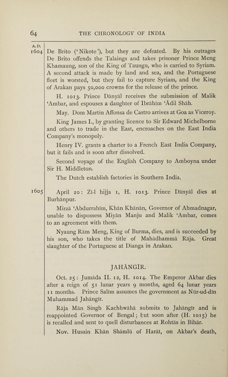 A. D. 1604 De Brito (‘Nikote’), but they are defeated. By his outrages De Brito offends the Takings and takes prisoner Prince Meng Khamaung, son of the King of Taungu, who is carried to Syriam. A second attack is made by land and sea, and the Portuguese fleet is worsted, but they fail to capture Syriam, and the King of Arakan pays 50,000 crowns for the release of the prince. H. 1013. Prince Danyal receives the submission of Malik ‘Ambar, and espouses a daughter of Ibrahim ‘Adil Shah. May. Dom Martin Affonsa de Castro arrives at Goa as Viceroy. King James I., by granting licence to Sir Edward Michelborne and others to trade in the East, encroaches on the East India Company’s monopoly. Henry IV. grants a charter to a French East India Company, but it fails and is soon after dissolved. Second voyage of the English Company to Amboyna under Sir H. Middleton. The Dutch establish factories in Southern India. 1605 April 20: Zi-1 hijja 1, H. 1013. Prince Danyal dies at Burhanpur. Mirza ‘Abdurrahlm, Khan Khanan, Governor of Ahmadnagar, unable to dispossess Miyan Manju and Malik ‘Ambar, comes to an agreement with them. Nyaung Ram Meng, King of Burma, dies, and is succeeded by his son, who takes the title of Mahadhamma Raja. Great slaughter of the Portuguese at Dianga in Arakan. JAHANGIR. Oct. 25 : Jumada II. 12, H. 1014. The Emperor Akbar dies after a reign of 51 lunar years 9 months, aged 64 lunar years 11 months. Prince Salim assumes the government as Nur-ud-din Muhammad Jahangir. Raja Man Singh Kachhwaha submits to Jahangir and is reappointed Governor of Bengal; but soon after (H. 1015) he is recalled and sent to quell disturbances at Rohtas in Bihar. Nov. Husain Khan Shamlu of Harat, on Akbar’s death,