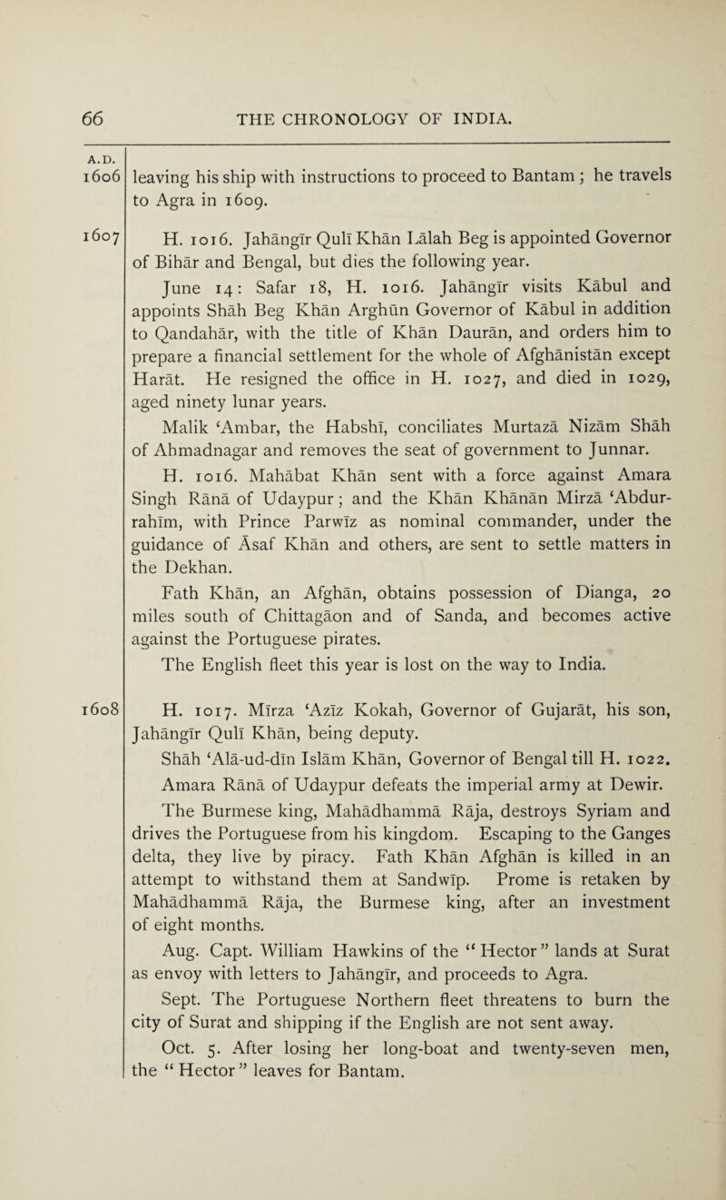 A.D. l6o6 1607 l6o8 leaving his ship with instructions to proceed to Bantam ; he travels to Agra in 1609. H. 1016. Jahangir Qull Khan Lalah Beg is appointed Governor of Bihar and Bengal, but dies the following year. June 14: Safar 18, H. 1016. Jahangir visits Kabul and appoints Shah Beg Khan Arghun Governor of Kabul in addition to Qandahar, with the title of Khan Dauran, and orders him to prepare a financial settlement for the whole of Afghanistan except Harat. He resigned the office in H. 1027, and died in 1029, aged ninety lunar years. Malik ‘Ambar, the HabshI, conciliates Murtaza Nizam Shah of Ahmadnagar and removes the seat of government to Junnar. H. 1016. Mahabat Khan sent with a force against Amara Singh Rana of Udaypur; and the Khan Khanan Mirza ‘Abdur- rahlm, with Prince Parwlz as nominal commander, under the guidance of Asaf Khan and others, are sent to settle matters in the Dekhan. Fath Khan, an Afghan, obtains possession of Dianga, 20 miles south of Chittagaon and of Sanda, and becomes active against the Portuguese pirates. The English fleet this year is lost on the way to India. H. 1017. Mirza ‘Aziz Kokah, Governor of Gujarat, his son, Jahangir Qull Khan, being deputy. Shah ‘Ala-ud-dln Islam Khan, Governor of Bengal till H. 1022. Amara Rana of Udaypur defeats the imperial army at Dewir. The Burmese king, Mahadhamma Raja, destroys Syriam and drives the Portuguese from his kingdom. Escaping to the Ganges delta, they live by piracy. Fath Khan Afghan is killed in an attempt to withstand them at Sandwip. Prome is retaken by Mahadhamma Raja, the Burmese king, after an investment of eight months. Aug. Capt. William Hawkins of the “Hector” lands at Surat as envoy with letters to Jahangir, and proceeds to Agra. Sept. The Portuguese Northern fleet threatens to burn the city of Surat and shipping if the English are not sent away. Oct. 5. After losing her long-boat and twenty-seven men, the “Hector” leaves for Bantam.