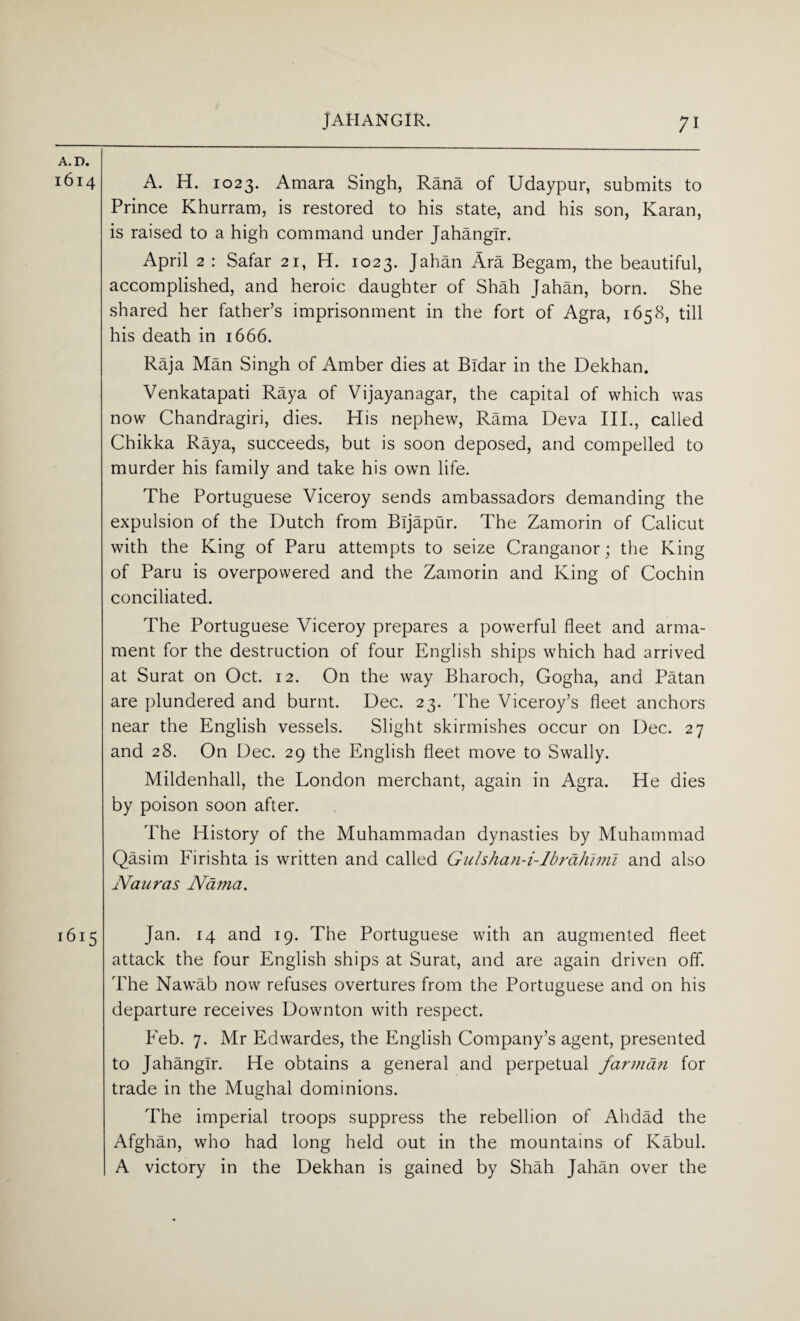 A. D. 1614 A. H. 1023. Amara Singh, Rana of Udaypur, submits to Prince Khurram, is restored to his state, and his son, Karan, is raised to a high command under Jahangir. April 2 : Safar 21, H. 1023. Jahan Ara Begam, the beautiful, accomplished, and heroic daughter of Shah Jahan, born. She shared her father’s imprisonment in the fort of Agra, 1658, till his death in 1666. Raja Man Singh of Amber dies at Bldar in the Dekhan. Venkatapati Raya of Vijayanagar, the capital of which was now Chandragiri, dies. His nephew, Rama Deva III., called Chikka Raya, succeeds, but is soon deposed, and compelled to murder his family and take his own life. The Portuguese Viceroy sends ambassadors demanding the expulsion of the Dutch from Bijapur. The Zamorin of Calicut with the King of Paru attempts to seize Cranganor; the King of Paru is overpowered and the Zamorin and King of Cochin conciliated. The Portuguese Viceroy prepares a powerful fleet and arma¬ ment for the destruction of four English ships which had arrived at Surat on Oct. 12. On the way Bharoch, Gogha, and Patan are plundered and burnt. Dec. 23. The Viceroy’s fleet anchors near the English vessels. Slight skirmishes occur on Dec. 27 and 28. On Dec. 29 the English fleet move to Swally. Mildenhall, the London merchant, again in Agra. He dies by poison soon after. The History of the Muhammadan dynasties by Muhammad Qasim Firishta is written and called Gulshan-i-lbrahlmi and also Nauras Nama. 1615 Jan. 14 and 19. The Portuguese with an augmented fleet attack the four English ships at Surat, and are again driven off. The Nawab now refuses overtures from the Portuguese and on his departure receives Downton with respect. Feb. 7. Mr Edwardes, the English Company’s agent, presented to Jahangir. He obtains a general and perpetual far man for trade in the Mughal dominions. The imperial troops suppress the rebellion of Alidad the Afghan, who had long held out in the mountains of Kabul. A victory in the Dekhan is gained by Shah Jahan over the