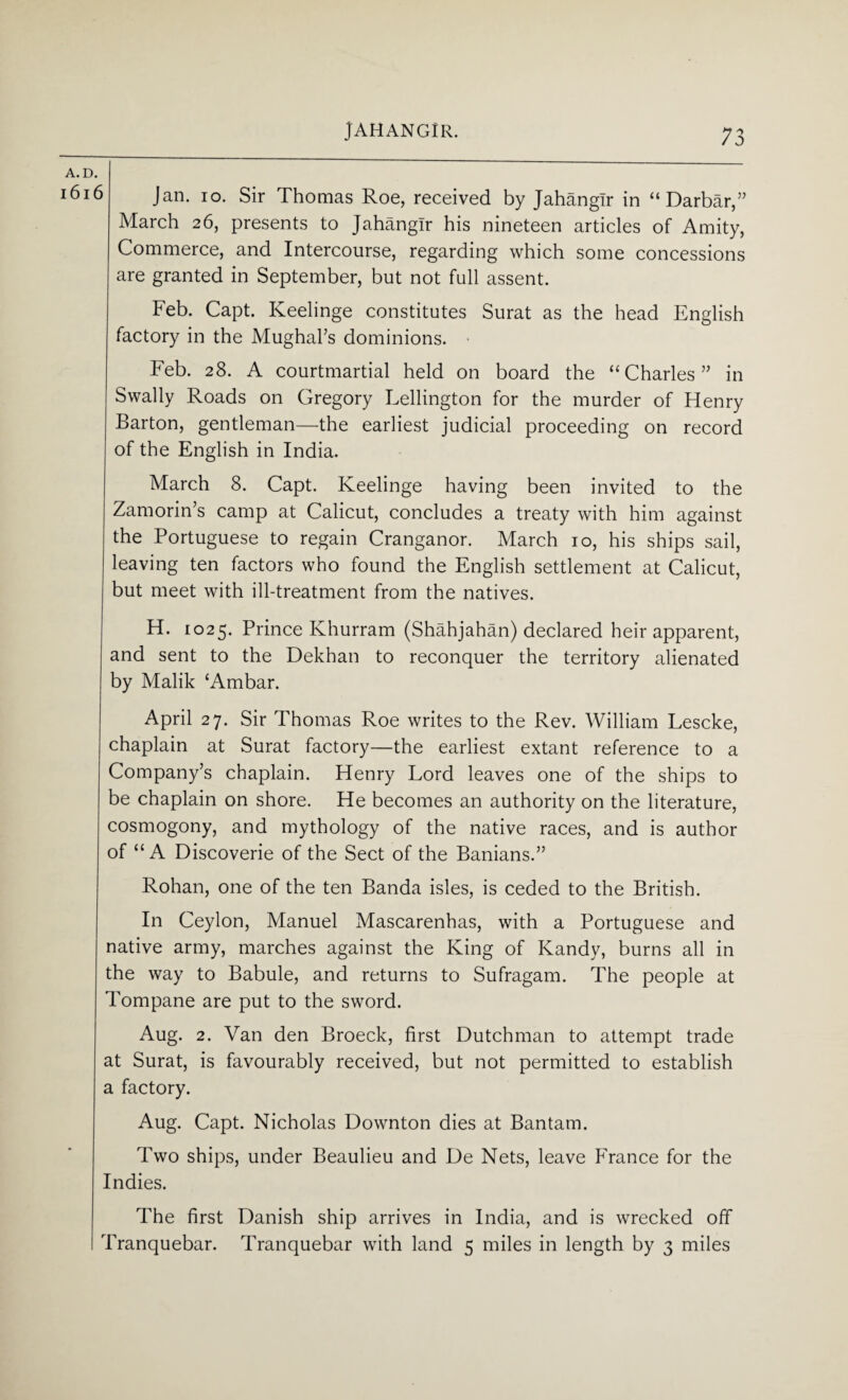 A. D. Jan. io. Sir Thomas Roe, received by Jahangir in “ Darbar,” March 26, presents to Jahangir his nineteen articles of Amity, Commerce, and Intercourse, regarding which some concessions are granted in September, but not full assent. Feb. Capt. Keelinge constitutes Surat as the head English factory in the Mughal’s dominions. Feb. 28. A courtmartial held on board the “Charles” in Swally Roads on Gregory Lellington for the murder of Henry Barton, gentleman—the earliest judicial proceeding on record of the English in India. March 8. Capt. Keelinge having been invited to the Zamorin’s camp at Calicut, concludes a treaty with him against the Portuguese to regain Cranganor. March 10, his ships sail, leaving ten factors who found the English settlement at Calicut, but meet with ill-treatment from the natives. H. 1025. Prince Khurram (Shahjahan) declared heir apparent, and sent to the Dekhan to reconquer the territory alienated by Malik cAmbar. April 27. Sir Thomas Roe writes to the Rev. William Lescke, chaplain at Surat factory—the earliest extant reference to a Company’s chaplain. Henry Lord leaves one of the ships to be chaplain on shore. He becomes an authority on the literature, cosmogony, and mythology of the native races, and is author of “A Discoverie of the Sect of the Banians.” Rohan, one of the ten Banda isles, is ceded to the British. In Ceylon, Manuel Mascarenhas, with a Portuguese and native army, marches against the King of Kandy, burns all in the way to Babule, and returns to Sufragam. The people at Tompane are put to the sword. Aug. 2. Van den Broeck, first Dutchman to attempt trade at Surat, is favourably received, but not permitted to establish a factory. Aug. Capt. Nicholas Downton dies at Bantam. Two ships, under Beaulieu and De Nets, leave France for the Indies. The first Danish ship arrives in India, and is wrecked off