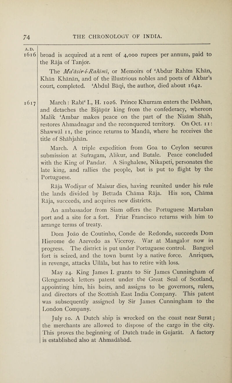 A.D. 1616 broad is acquired at a rent of 4,000 rupees per annum, paid to the Raja of Tanjor. The Mdasir-i-Rcihiml, or Memoirs of ‘Abdur Rahim Khan, Khan Khanan, and of the illustrious nobles and poets of Akbar’s court, completed. ‘Abdul Baqi, the author, died about 1642. 1617 March : Rabl‘ I., H. 1026. Prince Khurram enters the Dekhan, and detaches the Bijapur king from the confederacy, whereon Malik ‘Ambar makes peace on the part of the Nizam Shah, restores Ahmadnagar and the reconquered territory. On Oct. 11: Shawwal n, the prince returns to Mandu, where he receives the title of Shahjahan. March. A triple expedition from Goa to Ceylon secures submission at Sufragam, Alikur, and Butale. Peace concluded with the King of Pandar. A Singhalese, Nikapeti, personates the late king, and rallies the people, but is put to flight by the Portuguese. Raja Wodiyar of Maisur dies, having reunited under his rule the lands divided by Bettada Chama Raja. His son, Chama Raja, succeeds, and acquires new districts. An ambassador from Siam offers the Portuguese Martaban port and a site for a fort. Friar Francisco returns with him to arrange terms of treaty. Dom Joao de Coutinho, Conde de Redonde, succeeds Dorn Hierome de Azevedo as Viceroy. War at Mangalor now in progress. The district is put under Portuguese control. Banguel fort is seized, and the town burnt by a native force. Anriques, in revenge, attacks Ullala, but has to retire with loss. May 24. King James I. grants to Sir James Cunningham of Glengarnock letters patent under the Great Seal of Scotland, appointing him, his heirs, and assigns to be governors, rulers, and directors of the Scottish East India Company. This patent was subsequently assigned by Sir James Cunningham to the London Company. July 10. A Dutch ship is wrecked on the coast near Surat; the merchants are allowed to dispose of the cargo in the city. This proves the beginning of Dutch trade in Gujarat. A factory is established also at Ahmadabad.