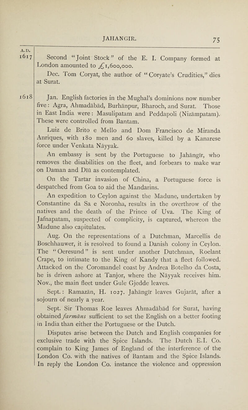 7 Second “Joint Stock” of the E. I. Company formed at London amounted to ,£1,600,000. Dec. Tom Coryat, the author of “ Coryate’s Crudities,” dies at Surat. Jan. English factories in the Mughal’s dominions now number five : Agra, Ahmadabad, Burhanpur, Bharoch, and Surat. Those in East India were : Masulipatam and Peddapoli (Nizampatam). These were controlled from Bantam. Luiz de Brito e Mello and Dom Francisco de Miranda Anriques, with 180 men and 60 slaves, killed by a Ivanarese force under Venkata Nayyak. An embassy is sent by the Portuguese to Jahangir, who removes the disabilities on the fleet, and forbears to make war on Daman and Dm as contemplated. On the Tartar invasion of China, a Portuguese force is despatched from Goa to aid the Mandarins. An expedition to Ceylon against the Madune, undertaken by Constantine da Sa e Noronha, results in the overthrow of the natives and the death of the Prince of Uva. The King of Jafnapatam, suspected of complicity, is captured, whereon the Madune also capitulates. Aug. On the representations of a Dutchman, Marcellis de Boschhauwer, it is resolved to found a Danish colony in Ceylon. The “ Oeresund ” is sent under another Dutchman, Roelant Crape, to intimate to the King of Kandy that a fleet followed. Attacked on the Coromandel coast by Andrea Botelho da Costa, he is driven ashore at Tanjor, where the Nayyak receives him. Nov., the main fleet under Gule Gjedde leaves. Sept.: Ramazan, H. 1027. Jahangir leaves Gujarat, after a sojourn of nearly a year. Sept. Sir Thomas Roe leaves Ahmadabad for Surat, having obtained farmans sufficient to set the English on a better footing in India than either the Portuguese or the Dutch. Disputes arise between the Dutch and English companies for exclusive trade with the Spice Islands. The Dutch E.I. Co. complain to King James of England of the interference of the London Co. with the natives of Bantam and the Spice Islands. In reply the London Co. instance the violence and oppression