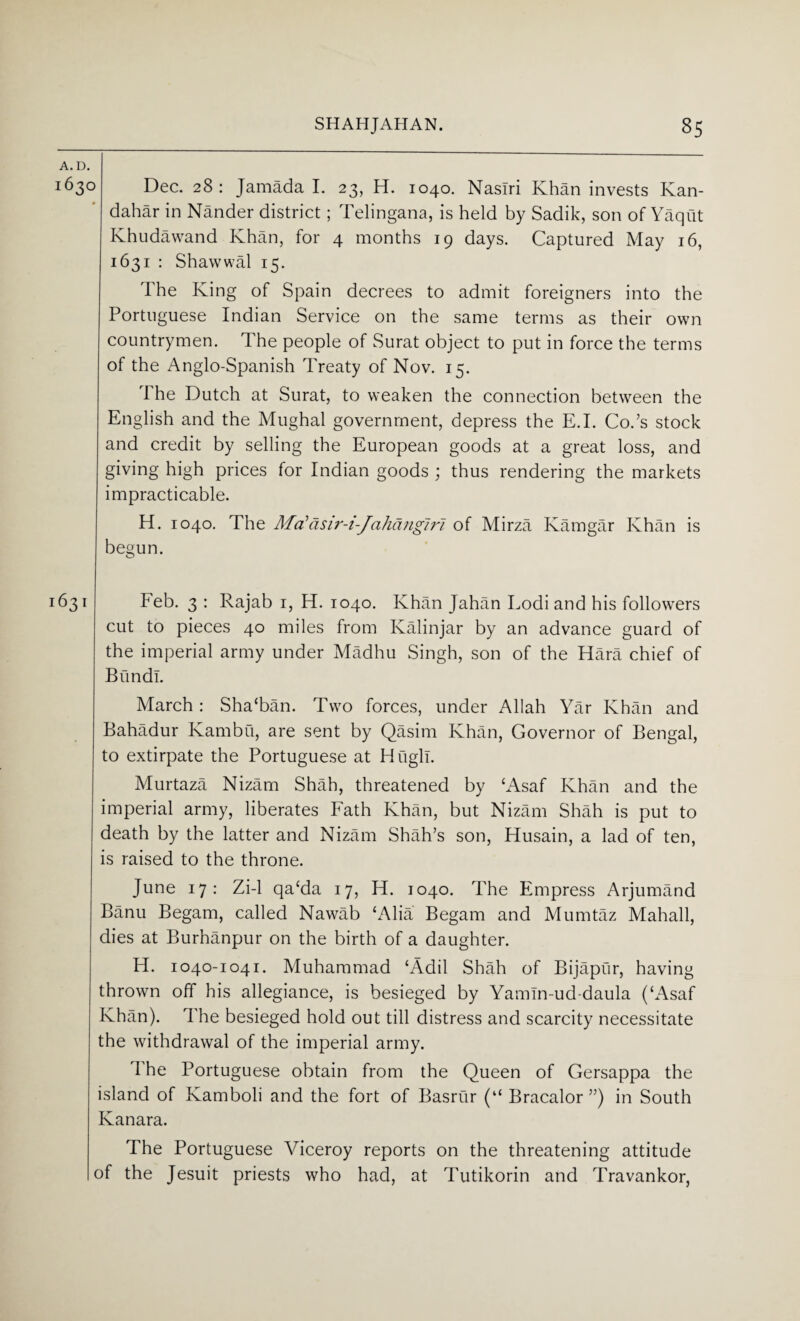 A. D. 1630 Dec. 28: Jamada I. 23, H. 1040. Nasiri Khan invests Kan¬ dahar in Nander district; Telingana, is held by Sadik, son of Yaqut Ivhudawand Ivhan, for 4 months 19 days. Captured May 16, 1631 : Shawwal 15. The King of Spain decrees to admit foreigners into the Portuguese Indian Service on the same terms as their own countrymen. The people of Surat object to put in force the terms of the Anglo-Spanish Treaty of Nov. 15. The Dutch at Surat, to weaken the connection between the English and the Mughal government, depress the E.I. Cods stock and credit by selling the European goods at a great loss, and giving high prices for Indian goods ; thus rendering the markets impracticable. H. 1040. The Ma?asir-i-Jahangir 1 of Mirza Kamgar Khan is begun. 631 Feb. 3 : Rajab 1, H. 1040. Khan Jahan Lodi and his followers cut to pieces 40 miles from Kalin jar by an advance guard of the imperial army under Madhu Singh, son of the Hara chief of Bund!. March : Sha‘ban. Two forces, under Allah Yar Khan and Bahadur Kambu, are sent by Qasim Khan, Governor of Bengal, to extirpate the Portuguese at Hugh. Murtaza Nizam Shah, threatened by ‘Asaf Khan and the imperial army, liberates Fath Khan, but Nizam Shah is put to death by the latter and Nizam Shah’s son, Husain, a lad of ten, is raised to the throne. June 17: Zi-1 qa‘da 17, H. 1040. The Empress Arjumand Banu Begam, called Nawab ‘Alia Begam and Mumtaz Mahall, dies at Burhanpur on the birth of a daughter. H. 1040-1041. Muhammad ‘Adil Shah of Bijapur, having thrown off his allegiance, is besieged by Yamln-ud-daula (‘Asaf Khan). The besieged hold out till distress and scarcity necessitate the withdrawal of the imperial army. The Portuguese obtain from the Queen of Gersappa the island of Kamboli and the fort of Basrur (“ Bracalor ”) in South Kanara. The Portuguese Viceroy reports on the threatening attitude of the Jesuit priests who had, at Tutikorin and Travankor,