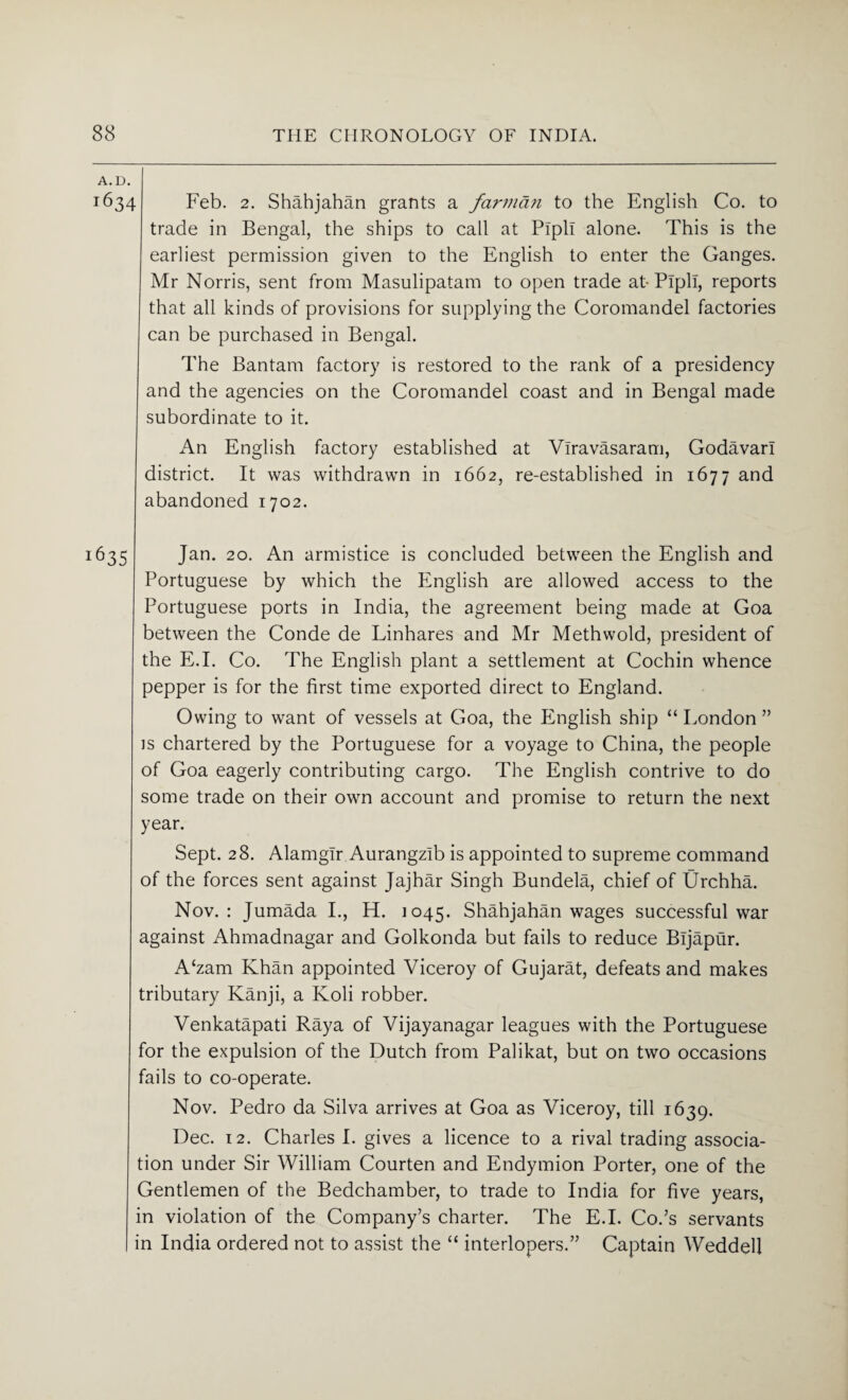 A.D. 1634 Feb. 2. Shahjahan grants a farman to the English Co. to trade in Bengal, the ships to call at Pipli alone. This is the earliest permission given to the English to enter the Ganges. Mr Norris, sent from Masulipatam to open trade at-Pipli, reports that all kinds of provisions for supplying the Coromandel factories can be purchased in Bengal. The Bantam factory is restored to the rank of a presidency and the agencies on the Coromandel coast and in Bengal made subordinate to it. An English factory established at Viravasaram, Godavari district. It was withdrawn in 1662, re-established in 1677 and abandoned 1702. 635 Jan. 20. An armistice is concluded between the English and Portuguese by which the English are allowed access to the Portuguese ports in India, the agreement being made at Goa between the Conde de Linhares and Mr Methwold, president of the E.I. Co. The English plant a settlement at Cochin whence pepper is for the first time exported direct to England. Owing to want of vessels at Goa, the P2nglish ship “ London ” is chartered by the Portuguese for a voyage to China, the people of Goa eagerly contributing cargo. The English contrive to do some trade on their own account and promise to return the next year. Sept. 28. Alamgir Aurangzlb is appointed to supreme command of the forces sent against Jajhar Singh Bundela, chief of Urchha. Nov. : Jumada I., H. 1045. Shahjahan wages successful war against Ahmadnagar and Golkonda but fails to reduce Bljapur. A£zam Khan appointed Viceroy of Gujarat, defeats and makes tributary Kanji, a Koli robber. Venkatapati Raya of Vijayanagar leagues with the Portuguese for the expulsion of the Dutch from Palikat, but on two occasions fails to co-operate. Nov. Pedro da Silva arrives at Goa as Viceroy, till 1639. Dec. 12. Charles I. gives a licence to a rival trading associa¬ tion under Sir William Courten and Endymion Porter, one of the Gentlemen of the Bedchamber, to trade to India for five years, in violation of the Company’s charter. The E.I. Co.’s servants in India ordered not to assist the “ interlopers.” Captain Weddell