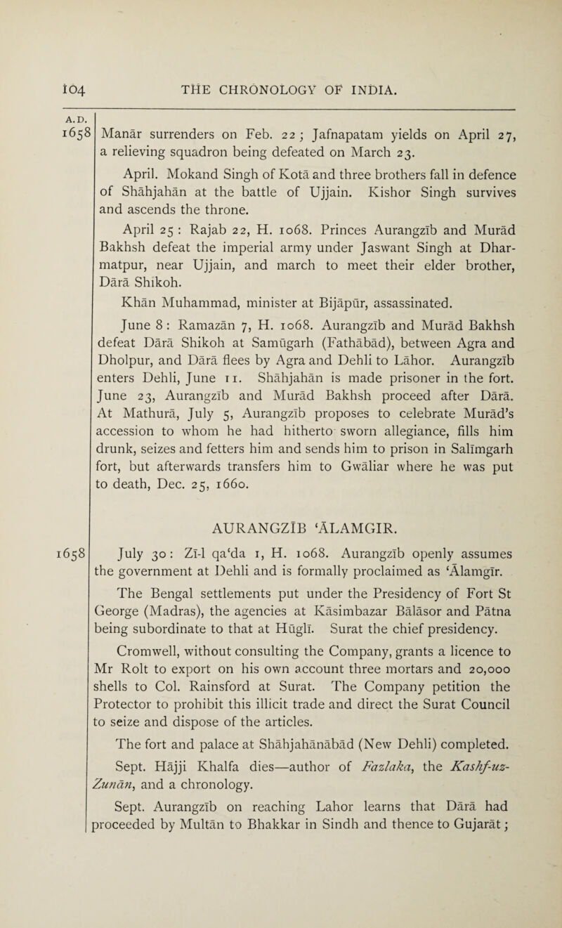 A. D. 1658 Manar surrenders on Feb. 22; Jafnapatam yields on April 27, a relieving squadron being defeated on March 23. April. Mokand Singh of Kota and three brothers fall in defence of Shahjahan at the battle of Ujjain. Ivishor Singh survives and ascends the throne. April 25 : Rajab 22, H. 1068. Princes Aurangzib and Murad Bakhsh defeat the imperial army under Jaswant Singh at Dhar- matpur, near Ujjain, and march to meet their elder brother, Dara Shikoh. Khan Muhammad, minister at Bijaptir, assassinated. June 8: Ramazan 7, H. 1068. Aurangzib and Murad Bakhsh defeat Dara Shikoh at Samugarh (Fathabad), between Agra and Dholpur, and Dara flees by Agra and Dehli to Lahor. Aurangzib enters Dehli, June 11. Shahjahan is made prisoner in the fort. June 23, Aurangzib and Murad Bakhsh proceed after Dara. At Mathura, July 5, Aurangzib proposes to celebrate Murad’s accession to whom he had hitherto sworn allegiance, fills him drunk, seizes and fetters him and sends him to prison in Sallmgarh fort, but afterwards transfers him to Gwaliar where he was put to death, Dec. 25, 1660. AURANGZIB ‘ALAMGIR. 658 July 30: Zi-1 qa‘da 1, H. 1068. Aurangzib openly assumes the government at Dehli and is formally proclaimed as ‘Alamglr. The Bengal settlements put under the Presidency of Fort St George (Madras), the agencies at Kasimbazar Balasor and Patna being subordinate to that at Hugh. Surat the chief presidency. Cromwell, without consulting the Company, grants a licence to Mr Rolt to export on his own account three mortars and 20,000 shells to Col. Rainsford at Surat. The Company petition the Protector to prohibit this illicit trade and direct the Surat Council to seize and dispose of the articles. The fort and palace at Shahjahanabad (New Dehli) completed. Sept. Hajji Khalfa dies—author of Fazlaka, the Kashf-uz- Zunan, and a chronology. Sept. Aurangzib on reaching Lahor learns that Dara had proceeded by Multan to Bhakkar in Sindh and thence to Gujarat;