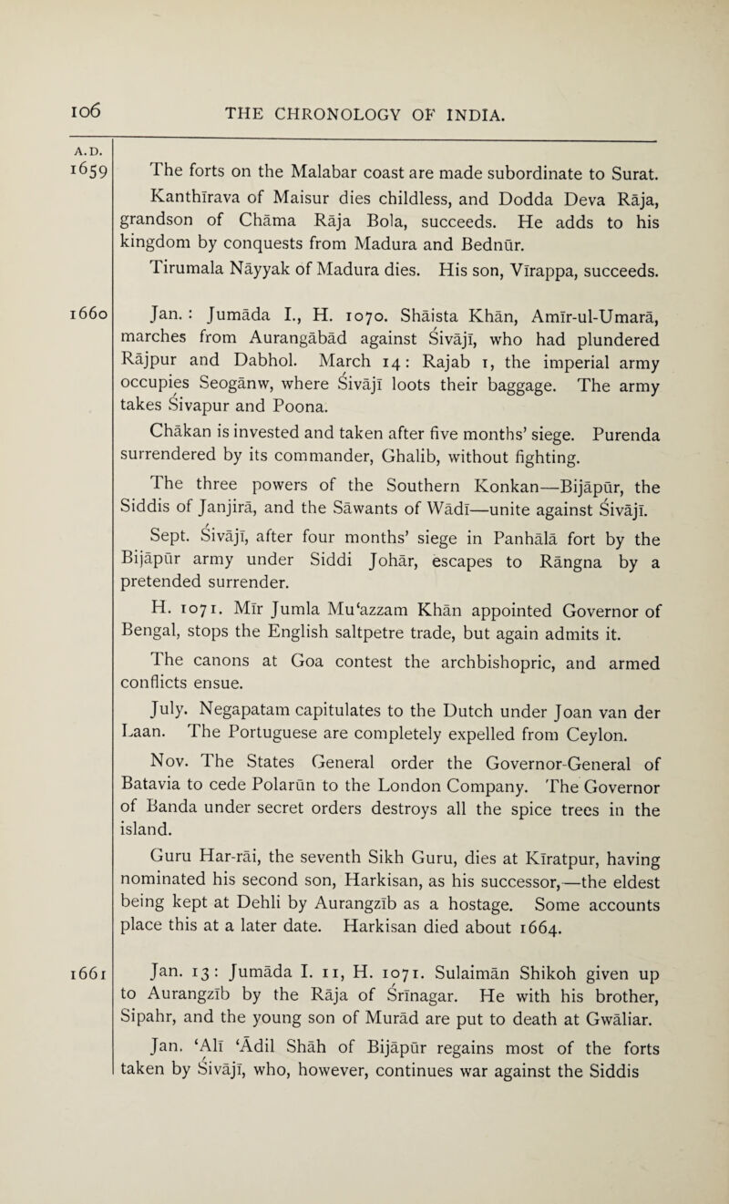 A. D. 1659 l66o l66l The forts on the Malabar coast are made subordinate to Surat. Kanthlrava of Maisur dies childless, and Dodda Deva Raja, grandson of Chama Raja Bola, succeeds. He adds to his kingdom by conquests from Madura and Bednur. Tirumala Nayyak of Madura dies. His son, Ylrappa, succeeds. Jan. : Jumada I., H. 1070. Shaista Khan, Amir-ul-Umara, marches from Aurangabad against Sivaji, who had plundered Rajpur and Dabhol. March 14: Rajab 1, the imperial army occupies Seoganw, where Sivaji loots their baggage. The army takes Sivapur and Poona. Chakan is invested and taken after five months’ siege. Purenda surrendered by its commander, Ghalib, without fighting. The three powers of the Southern Konkan—Bijapur, the Siddis of Janjira, and the Sawants of Wadi—unite against Sivaji. Sept. Sivaji, after four months’ siege in Panhala fort by the Bijapur army under Siddi Johar, escapes to Rangna by a pretended surrender. H. 1071. Mir Jumla Mu'azzam Khan appointed Governor of Bengal, stops the English saltpetre trade, but again admits it. The canons at Goa contest the archbishopric, and armed conflicts ensue. July. Negapatam capitulates to the Dutch under Joan van der Laan. The Portuguese are completely expelled from Ceylon. Nov. The States General order the Governor-General of Batavia to cede Polarun to the London Company. The Governor of Banda under secret orders destroys all the spice trees in the island. Guru Har-rai, the seventh Sikh Guru, dies at Iviratpur, having nominated his second son, Harkisan, as his successor,—the eldest being kept at Dehli by Aurangzlb as a hostage. Some accounts place this at a later date. Harkisan died about 1664. Jan. 13: Jumada I. n, H. 1071. Sulaiman Shikoh given up to Aurangzlb by the Raja of Srinagar. He with his brother, Sipahr, and the young son of Murad are put to death at Gwaliar. Jan. ‘All ‘Adil Shah of Bijapur regains most of the forts taken by Sivaji, who, however, continues war against the Siddis