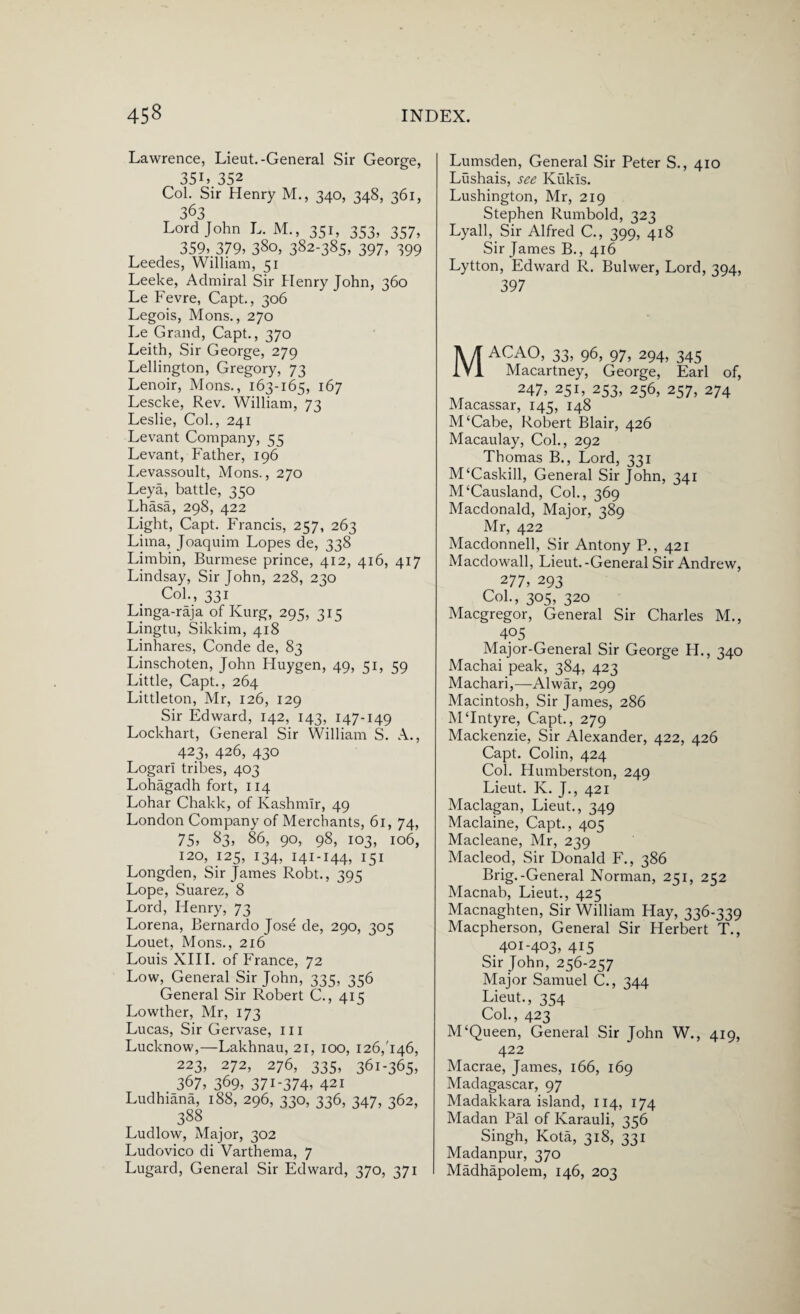 Lawrence, Lieut.-General Sir George, 351» 352 Col. Sir Henry M., 340, 348, 361, 363 Lord John L. M., 351, 353, 357, 359> 379) 380, 382-385, 397, 399 Leedes, William, 51 Leeke, Admiral Sir Henry John, 360 Le Fevre, Capt., 306 Legois, Mons., 270 Le Grand, Capt., 370 Leith, Sir George, 279 Lellington, Gregory, 73 Lenoir, Mons., 163-165, 167 Lescke, Rev. William, 73 Leslie, Col., 241 Levant Company, 55 Levant, Father, 196 Levassoult, Mons., 270 Leya, battle, 350 Lhasa, 298, 422 Light, Capt. Francis, 257, 263 Lima, Joaquim Lopes de, 338 Limbin, Burmese prince, 412, 416, 417 Lindsay, Sir John, 228, 230 Col., 331 Linga-raja of Kurg, 295, 315 Lingtu, Sikkim, 418 Linhares, Conde de, 83 Linschoten, John Huygen, 49, 51, 59 Little, Capt., 264 Littleton, Mr, 126, 129 Sir Edward, 142, 143, 147-149 Lockhart, General Sir William S. A., 423, 426, 430 Logari tribes, 403 Lohagadh fort, 114 Lohar Chakk, of Kashmir, 49 London Company of Merchants, 61, 74, 75, 83, 86, 90, 98, 103, 106, 120, 125, 134, 141-144, 151 Longden, Sir James Robt., 395 Lope, Suarez, 8 Lord, Henry, 73 Lorena, Bernardo Jose de, 290, 305 Louet, Mons., 216 Louis XIII. of France, 72 Low, General Sir John, 335, 356 General Sir Robert C., 415 Lowther, Mr, 173 Lucas, Sir Gervase, 111 Lucknow,—Lakhnau, 21, 100, 126/146, 223, 272, 276, 335, 361-365, 367) 369, 371-374) 421 Ludhiana, 188, 296, 330, 336, 347, 362, 388 Ludlow, Major, 302 Ludovico di Varthema, 7 Lugard, General Sir Edward, 370, 371 Lumsden, General Sir Peter S., 410 Lushais, see Kukls. Lushington, Mr, 219 Stephen Rumbold, 323 Lyall, Sir Alfred C., 399, 418 Sir James B., 416 Lytton, Edward R. Bulwer, Lord, 394, 397 Macao, 33, 96, 97,294,345 Macartney, George, Earl of, 247, 251, 253, 256, 257, 274 Macassar, 145, 148 M‘Cabe, Robert Blair, 426 Macaulay, Col., 292 Thomas B., Lord, 331 M‘Caskill, General Sir John, 341 M‘Causland, Col., 369 Macdonald, Major, 389 Mr, 422 Macdonnell, Sir Antony P., 421 Macdowall, Lieut.-General Sir Andrew, 277) 293 Col., 305, 320 Macgregor, General Sir Charles M., 4p5 Major-General Sir George II., 340 Machai peak, 384, 423 Machari,—Alwar, 299 Macintosh, Sir James, 286 MTntyre, Capt., 279 Mackenzie, Sir Alexander, 422, 426 Capt. Colin, 424 Col. Humberston, 249 Lieut. K. J., 421 Maclagan, Lieut., 349 Maclaine, Capt., 405 Macleane, Mr, 239 Macleod, Sir Donald F., 386 Brig.-General Norman, 251, 252 Macnab, Lieut., 425 Macnaghten, Sir William Hay, 336-339 Macpherson, General Sir Herbert T., 401-403, 415 Sir John, 256-257 Major Samuel C., 344 Lieut., 354 Col., 423 M‘Queen, General Sir John W., 419, 422 Macrae, James, 166, 169 Madagascar, 97 Madakkara island, 114, 174 Madan Pal of Karauli, 356 Singh, Kota, 318, 331 Madanpur, 370 Madhapolem, 146, 203