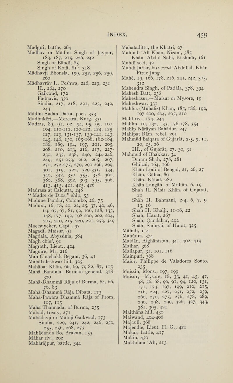 Madglri, battle, 264 Madhav or Madhu Singh of Jaypur, 183, 187, 215, 226, 242 ' Singh of Bund!, 85 Singh of Kota, 81 ; 318 Madhavji Bhonsla, 199, 252, 256, 259, 260 Madhavrav I., Peshwa, 226, 229, 231 II., 264, 270 Gaikwad, 172 Fadnavis, 330 Sindia, 217, 218, 221, 223, 242, 243 Madhu Sudan Datta, poet, 353 Madhukeri,—Mercara, Kurg, 331 Madras, 89, 91, 92, 94, 95, 99, 100, 104, 110-112, 120-122, 124, 125, 127, 129, 131-137, I39-I4E x43> 145, 146, 150, 165-168, 182-184, 186, 189, 194, 197, 201, 205, 208, 210, 213, 216, 217, 227- 230, 235, 238, 240, 244-246, 249, 251-253, 262, 265, 267, 270, 272-275, 279, 290-296, 299, 301, 319, 322, 329-331, 334, 340, 342, 350, 355, 358, 360, 380, 388, 392, 393, 395, 396, 413, 4X5> 42i, 425, 426 Madrasa at Calcutta, 248 “ Madre de Dios,” ship, 55 Madune Bandar, Colombo, 26, 75 Madura, 16, 18, 20, 22, 2K, 37, 40, 46, 63, 65, 67, 81, 92, 106, 128, 135, 148, 177, 192, 198-200, 202, 204, 205, 210, 215, 220, 221, 253, 349 Maetsuyeker, Capt., 97 Magadi, Maisur, 91 Magdala, Abyssinia, 384 Magh chief, 91 Magrath, Lieut., 424 Maguire, Mr, 216 Mah Chuchakk Begam, 36, 41 Mahabaleshwar hill, 325 Mahabat Khan, 66, 69, 79-82, 87, 115 Maha Bandula, Burman general, 318- 320 Maba-Dhamma Raja of Burma, 64, 66, 7°’ 83 Maha-Dhamma Raja Dibata, 173 Maha-Pawara Dhamma Raja of Prom, 107, 115 Maha Thannada, of Burma, 255 Mahad, treaty, 271 Mahadavji or Maloji Gaikwad, 173 Sindia, 229, 241, 242, 246, 250, 255, 256, 268, 273 Mahadanda Bo, Arakan, 153 Mahar riv., 202 Maharajpur, battle, 344 Mahatadittu, the Khatri, 27 Mahbub £Ali Khan, Nizam, 385 Khan ‘Abdul Nabi, Kashmir, 161 Mahdl sect, 32 Mahdi Ja‘far, 69 ; read ‘Abdullah Khan Firuz Jang Mahe, 19, 166, 178, 216, 241, 242, 305, 312 Mahendra Singh, of Patiala, 378, 394 Mahesh Datt, 256 Maheshasur, — Maisur or Mysore, 19 Mahesh war, 331 Mahfuz (Muhafiz) Khan, 185, 186, 192, 197-200, 204, 205, 210 Mahl riv., 174, 244 Mahlm, 10, 132, 133, 176-178, 354 Mahip Narayan Bahadur, 247 Mahlpat Ram, rebel, 291 Mahmud Baiqara of Gujarat, 2-5, 9, II, 20, 25, 26 III., of Gujarat, 27, 30, 31 Mahmud of Bhakkar, 34 Duran! Shah, 278, 281 Ghilzai, 164, 166 Khan Lodi of Bengal, 21, 26, 27 Khan, Galna, 86 Khan, Kabul, 282 Khan Langah, of Multan, 6, 19 Shah II. Nasir Khan, of Gujarat, 20 Shah II. Bahmani, 2-4, 6, 7, 9 x3> J6 Shah II. Khalji, 11-16, 22 Shah, Harat, 267 Shah, Qandahar, 292 Shah, Saduzai, of Harat, 325 Mahuli, 114 Mahudra, 374 Maidan, Afghanistan, 341, 402, 419 Maihar, 368 Mailapur, 31, 101, 116 Mainpuri, 368 Maior, Philippe de Valadores Souto, 235 Maissin, Mons., 197, 199 Maisur,—Mysore, 18, 33, 41, 45, 47, 48, 56, 68, 90, 91, 94, 120, 131, 171, 173, 197, 199, 210, 215, 216, 224, 227, 251, 252, 259, 260, 270, 275, 276, 278, 289, 290, 298, 299, 326, 327, 343, 381, 395, 421 Maithana hill, 430 Mai wand, 404-406 Majauli, 368 Majendie, Lieut. II. G., 421 Makar, battle, 417 Makin, 430 Makhdum ‘All, 213