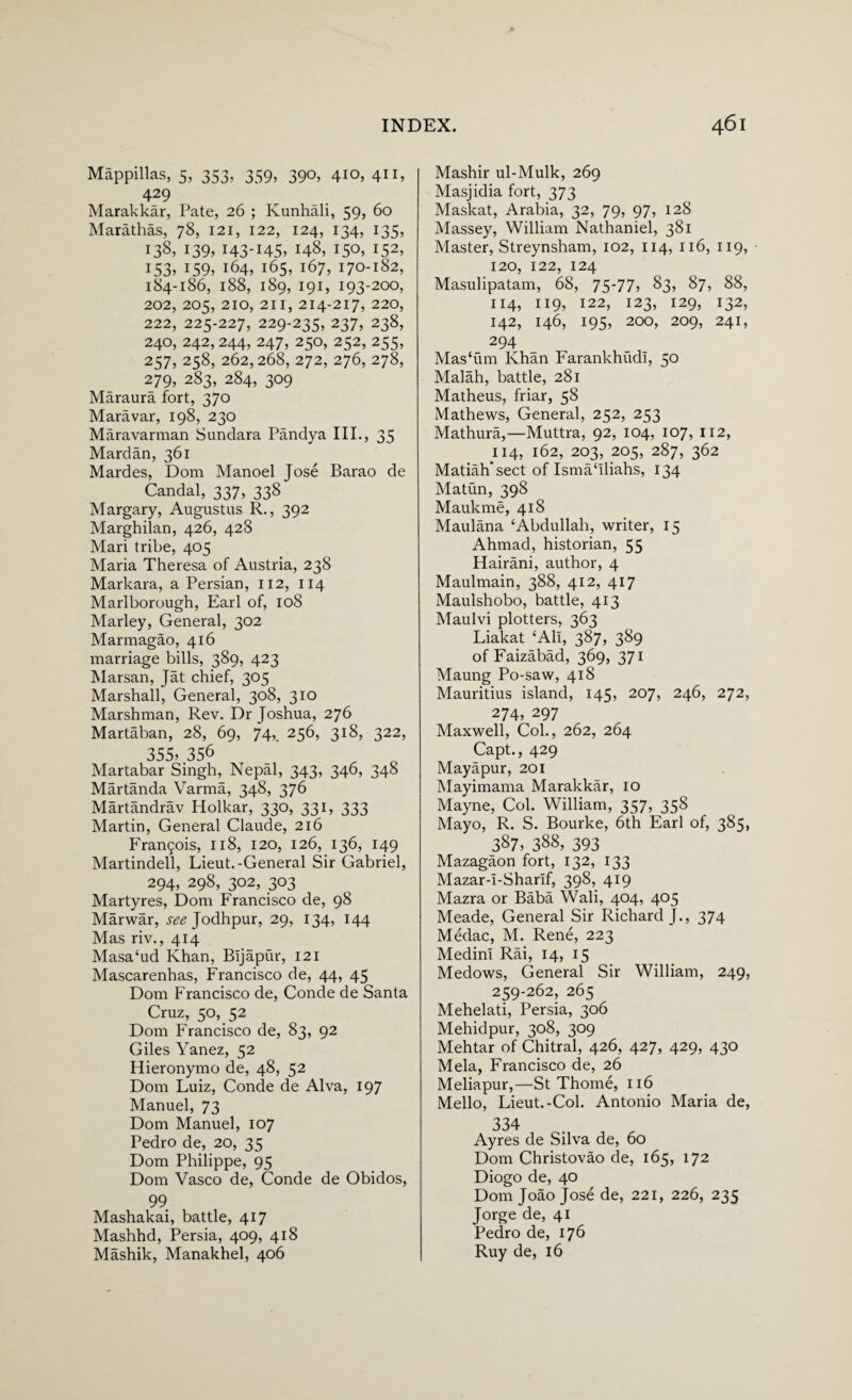 Mappillas, 5, 353, 359, 390, 410, 411, 429 Marakkar, Pate, 26 ; Ivunhali, 59, 60 Marathas, 78, 121, 122, 124, 134, 135, 138, 139, 143-145* 148, 150. l52’ 153, 159, 164, 165, 167, 170-182, 184-186, 188, 189, 191, 193-200, 202, 205, 210, 211, 214-217, 220, 222, 225-227, 229-235, 237, 238, 240, 242, 244, 247, 250, 252, 255, 257, 258, 262,268, 272, 276, 278, 279, 283, 284, 309 Maraura fort, 370 Maravar, 198, 230 Maravarman Sundara Pandya III., 35 Mardan, 361 Mardes, Dom Manoel Jose Barao de Candal, 337, 338 Margary, Augustus R., 392 Marghilan, 426, 428 Mari tribe, 405 Maria Theresa of Austria, 238 Markara, a Persian, 112, 114 Marlborough, Earl of, 108 Marley, General, 302 Marmagao, 416 marriage bills, 389, 423 Marsan, Jat chief, 305 Marshall, General, 308, 310 Marshman, Rev. Dr Joshua, 276 Martaban, 28, 69, 74,. 256, 318, 322, 355, 356 Martabar Singh, Nepal, 343, 346, 348 Martanda Varma, 348, 376 Martandrav Holkar, 330, 331, 333 Martin, General Claude, 216 Fran£ois, 118, 120, 126, 136, 149 Martindell, Lieut.-General Sir Gabriel, 294, 298, 302, 303 Martyres, Dom Francisco de, 98 Marwar, ^Jodhpur, 29, 134, 144 Mas riv., 414 Masa‘ud Khan, Bljapur, 121 Mascarenhas, Francisco de, 44, 45 Dom Francisco de, Conde de Santa Cruz, 50, 52 Dom Francisco de, 83, 92 Giles Yanez, 52 Hieronymo de, 48, 52 Dom Luiz, Conde de Alva, 197 Manuel, 73 Dom Manuel, 107 Pedro de, 20, 35 Dom Philippe, 95 Dom Vasco de, Conde de Obidos, 99 Mashakai, battle, 417 Mashhd, Persia, 409, 418 Mashik, Manakhel, 406 Mashir ul-Mulk, 269 Masjidia fort, 373 Maskat, Arabia, 32, 79, 97, 128 Massey, William Nathaniel, 381 Master, Streynsham, 102, 114, 116, 119, 120, 122, 124 Masulipatam, 68, 75-77? §3? §7? 88, 114, XI9? I22> I23> I29? r32> 142, 146, 195, 200, 209, 241, 294 Mas‘um Khan Farankhudi, 50 Malah, battle, 281 Matheus, friar, 58 Mathews, General, 252, 253 Mathura,—Muttra, 92, 104, 107, 112, 114, l62? 203, 205, 287? 362 Matiah’sect of Ismahliahs, 134 Matiin, 398 Maukme, 418 Maulana ‘Abdullah, writer, 15 Ahmad, historian, 55 Hairani, author, 4 Maulmain, 388, 412, 417 Maulshobo, battle, 413 Maulvi plotters, 363 Liakat ‘All, 387, 389 ofFaizabad, 369, 371 Maung Po-saw, 418 Mauritius island, 145, 207, 246, 272, 274, 297 Maxwell, Col., 262, 264 Capt., 429 Mayapur, 201 Mayimama Marakkar, 10 Mayne, Col. William, 357, 358 Mayo, R. S. Bourke, 6th Earl of, 385, 387, 388, 393 Mazagaon fort, 132, 133 Mazar-i-Sharif, 398, 419 Mazra or Baba Wali, 404, 405 Meade, General Sir Richard J., 374 Medac, M. Rene, 223 Medini Rai, 14, 15 Medows, General Sir William, 249, 259-262, 265 Mehelati, Persia, 306 Mehidpur, 308, 309 Mehtar of Chitral, 426, 427, 429, 430 Mela, Francisco de, 26 Meliapur,—St Thome, 116 Mello, Lieut.-Col. Antonio Maria de, 334 Ayres de Silva de, 60 Dom Christovao de, 165, 172 Diogo de, 40 Dom Joao Jose de, 221, 226, 235 Jorge de, 41 Pedro de, 176 Ruy de, 16
