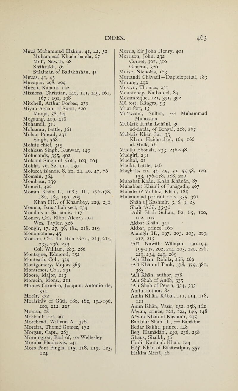 Mirza Muhammad Hakim, 41, 42, 52 Muhammad Khuda-banda, 67 Mull, Nawab, 98 Shahrukh, 56 Sulaiman of Badakhshan, 41 Mirzas, 41, 45 Mirzapur, 298, 299 Mirzeo, Kanara, 122 Missions, Christian, 140, 141, 149, 161, 167 ; 191, 198 Mitchell, Arthur Forbes, 279 Miyan Achan, of Surat, 220 Manju, 58, 64 Mogaung, 409, 418 Mohamdi, 371 Mohamra, battle, 361 Mohan Prasad, 237 Singh, 368 Mohite chief, 315 Mohkam Singh, Kunwar, 149 Mohmands, 355, 402 Mokand Singh of Kota, 103, 104 Mokha, 76, 82, no, 139 Molucca islands, 8, 22, 24, 40, 47, 76 Momain, 384 Mombasa, 139 Momeit, 422 Momin Khan I., 168; II., 176-178, 180, 183, 199, 205 Khan III., of Khambay, 229, 230 Momna, Isma‘Iliah sect, 134 Mondhis or Satnamis, 117 Money, Col. Elliot Alexr., 401 Wm. Taylor, 326 Mongir, 17, 27, 36, 184, 218, 219 Monomotapa, 45 Monson, Col. the Hon. Geo., 213, 214, 233, 236, 239 Col. William, 283, 286 Montagne, Edmond, 152 Monteath, Col., 339 Montgomery, Major, 365 Montresor, Col., 291 Moore, Major, 213 Moracin, Mons., 211 Moraes Carneiro, Joaquim Antonio de, 334 Morar, 372 Morarirav of GutI, 180, 182, 194-196, 200, 222, 227 Morasa, 18 Morbudh fort, 96 Morehead, William A., 376 Moreira, Thome Gomez, 172 Morgan, Capt., 283 Mornington, Earl of, see Wellesley Moroba Phadnavis, 241 Moro Pant Pingla, 115, 118, 119, 123, 124 Morris, Sir John Henry, 401 Morrison, John, 232 Cornet, 307, 310 General, 320 Morse, Nicholas, 183 Mortandi Chavadi —Dupleixpettai, 183 Morung, 292 Mostyn, Thomas, 231 Mounteney, Nathaniel, 89 Mozambique, 121, 391, 392 Mu fort, Kangra, 93 Muar fort, 15 Mu'azzam, Sultan, see Muhammad MiFazzam Mubarik Khan Lohani, 39 ud-daula, of Bengal, 228, 267 Mubarh Khan Sur, 33 Khan, Haidarabad, 164, 166 ul-Mulk, 16 Mudaji Bhonsla, 233, 246-248 Mudgiri, 231 Mudkal, 21 Mudki, battle, 346 Mughals, 20, 44, 49, 50, 55-58, 129- 133, 176-178, 188, 220 Muhabat Khan, Khan Khanan, 87 Muhabbat Khanji of Junagadh, 407 Muhafiz (? Mahfuz) Khan, 185 Muhammad portrait riots, 355, 391 Shah of Kashmir, 3, 8, 9, 25 Shah ‘Adil, 33-36 ‘Adil Shah Sultan, 82, 85, 100, 102, 103 Akbar Khan, 341 Akbar, prince, 160 Alamgir II., 197, 203, 205, 209, 212, 215 ‘All, Nawab Walajah, 190-193, 195-197, 202, 204, 205, 220, 226, 229, 234, 249, 269 ‘All Khan, Rohila, 268, 269 ‘All Khan of Tonk, 378, 379, 381, 383 ‘All Khan, author, 278 ‘All Shah of Audh, 335 ‘All Shah of Persia, 334, 335 Amin, author, 82 Amin Khan, Kabul, ill, 114, 118, 121 Amin Khan, Vazir, 152, 158, 162 A‘zam, prince, 121, 124, 146, 148 A‘zam Khan of Kashmir, 295 Bahadur Shah II., see Bahadur Bedar Bakht, prince, 148 Beg, Hamadani, 250, 256, 258 Ghaus, Shaikh, 36 Hadi, Kartalab Khan, 144 Haji Khan of Bahawalpur, 357 Hakim Mirza, 48