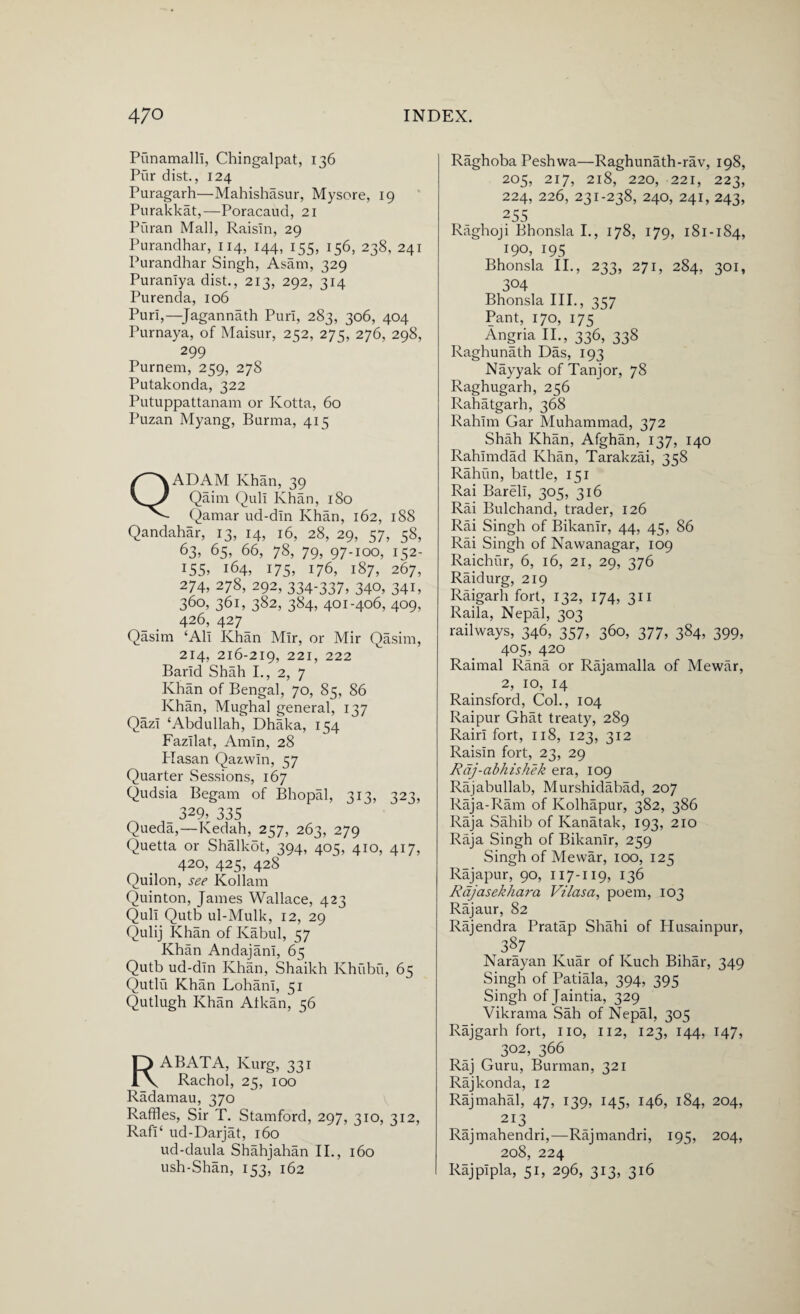 Punamalli, Chingalpat, 136 Pur dist., 124 Puragarh—Mahishasur, Mysore, 19 Purakkat,—Poracaud, 21 Puran Mall, Raisin, 29 Purandhar, 114, 144, 155, 156, 238, 241 Purandhar Singh, Asam, 329 Puraniya dist., 213, 292, 314 Purenda, 106 Puri,—Jagannath Puri, 283, 306, 404 Purnaya, of Maisur, 252, 275, 276, 298, 299 Purnem, 259, 278 Putakonda, 322 Putuppattanam or Kotta, 60 Puzan Myang, Burma, 415 QADAM Khan, 39 Qaim Quli Khan, 180 Qamar ud-din Khan, 162, 188 Qandahar, 13, 14, 16, 28, 29, 57, 58, 63, 65, 66, 78, 79, 97-100, 152- 155, 164, 175, 176, 187, 267, 274, 278, 292, 334-337, 340, 341, 360, 361, 382, 384, 401-406, 409, 426, 427_ Qasim ‘Ali Khan Mir, or Mir Qasim, 214, 216-219, 22I> 222 Barid Shah I., 2, 7 Khan of Bengal, 70, 85, 86 Khan, Mughal general, 137 Qazi ‘Abdullah, Dhaka, 154 Fazilat, Amin, 28 Plasan Qazwin, 57 Quarter Sessions, 167 Qudsia Begam of Bhopal, 313, 323, 329, 335 Queda,—Kedah, 257, 263, 279 Quetta or Shalkot, 394, 405, 410, 417, 420, 425, 428 Quilon, see Kollam Quinton, James Wallace, 423 Quli Qutb ul-Mulk, 12, 29 Qulij Khan of Kabul, 57 Khan Andajani, 65 Qutb ud-din Khan, Shaikh Khubu, 65 Qutlu Khan Lohani, 51 Qutlugh Khan Atkan, 56 RABATA, Kurg, 331 Rachol, 25, 100 Radamau, 370 Raffles, Sir T. Stamford, 297, 310, 312, Rafi‘ ud-Darjat, 160 ud-daula Shahjahan II., 160 ush-Shan, 153, 162 Raghoba Peshwa—Raghunath-rav, 198, 205, 217, 218, 220, 221, 223, 224, 226, 231-238, 240, 241, 243, 255 Raghoji Bhonsla I., 178, 179, 181-184, 190, 195 Bhonsla II., 233, 271, 284, 301, 304 Bhonsla III., 357 Pant, 170, 175 Angria II., 336, 338 Raghunath Das, 193 Nayyak of Tanjor, 78 Raghugarh, 256 Rahatgarh, 368 Rahim Gar Muhammad, 372 Shah Khan, Afghan, 137, 140 Rahimdad Khan, Tarakzai, 358 Rahim, battle, 151 Rai Bareli, 305, 316 Rai Bulchand, trader, 126 Rai Singh of Bikanlr, 44, 45, 86 Rai Singh of Nawanagar, 109 Raichur, 6, 16, 21, 29, 376 Raidurg, 219 Raigarh fort, 132, 174, 311 Raila, Nepal, 303 railways, 346, 357, 360, 377, 384, 399, 405, 420 Raimal Rana or Rajamalla of Mewar, 2, 10, 14 Rainsford, Col., 104 Raipur Ghat treaty, 289 Rairi fort, 118, 123, 312 Raisin fort, 23, 29 Rdj-abhishek era, 109 Rajabullab, Murshidabad, 207 Raja-Ram of Kolhapur, 382, 386 Raja Sahib of Kanatak, 193, 210 Raja Singh of Bikanir, 259 Singh of Mewar, 100, 125 Rajapur, 90, 117-119, 136 Rdjasekhara Vilasa, poem, 103 Rajaur, 82 Rajendra Pratap Shahi of Husainpur, t387 Narayan Kuar of Kuch Bihar, 349 Singh of Patiala, 394, 395 Singh of Jaintia, 329 Vikrama Sah of Nepal, 305 Rajgarh fort, no, 112, 123, 144, 147, 302, 366 Raj Guru, Burman, 321 Rajkonda, 12 Rajmahal, 47, 139, 145, 146, 184, 204, 2I3 Rajmahendri,—Rajmandri, 195, 204, 208, 224 Rajpipla, 51, 296, 313, 316