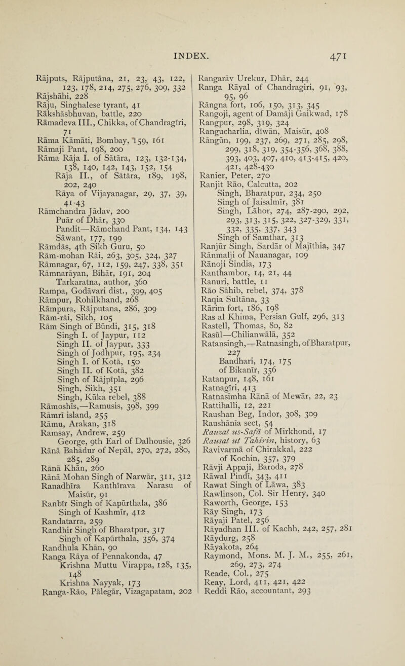 Rajputs, Rajputana, 21, 23, 43, 122, 123, 178, 214, 275, 276, 309, 332 Rajshahi, 228 Raju, Singhalese tyrant, 41 Rakshasbhuvan, battle, 220 Ramadeva III., Chikka, of Chandragiri, 71 Rama Ivamati, Bombay, 159, 161 Ramaji Pant, 198, 200 Rama Raja I. of Satara, 123, 132-134, 138, 140, 142, 143, 152, 154 Raja II., of Satara, 189, 198, 202, 240 Raya of Vijayanagar, 29, 37, 39, 41-43 Ramchandra Jadav, 200 Puar of Dhar, 330 Pandit—Ramchand Pant, 134, 143 Sawant, 177, 199 Ramdas, 4th Sikh Guru, 50 Ram-mohan Rai, 263, 305, 324, 327 Ramnagar, 67, 112, 159, 247, 338, 351 Ramnarayan, Bihar, 191, 204 Tarkaratna, author, 360 Rampa, Godavari dist., 399, 405 Rampur, Rohilkhand, 268 Rampura, Rajputana, 286, 309 Ram-rai, Sikh, 105 Ram Singh of Bundi, 315, 318 Singh I. of Jaypur, 112 Singh II. of Jaypur, 333 Singh of Jodhpur, 195, 234 Singh I. of Kota, 150 Singh II. of Kota, 382 Singh of Rajpipla, 296 Singh, Sikh, 351 Singh, Kuka rebel, 388 Ramoshls,—Ramusis, 398, 399 Ramri island, 255 Ramu, Arakan, 318 Ramsay, Andrew, 259 George, 9th Earl of Dalhousie, 326 Rana Bahadur of Nepal, 270, 272, 280, 285, 289 Rana Khan, 260 Rana Mohan Singh of Narwar, 311, 312 Ranadhlra Ivanthirava Narasu of Maisur, 91 Ranblr Singh of Kapurthala, 386 Singh of Kashmir, 412 Randatarra, 259 Randhir Singh of Bharatpur, 317 Singh of Kapurthala, 356, 374 Randhula Khan, 90 Ranga Raya of Pennakonda, 47 Krishna Muttu Virappa, 128, 135, 148 Krishna Nayyak, 173 Ranga-Rao, Palegar, Vizagapatam, 202 Rangarav Urekur, Dhar, 244 Ranga Rayal of Chandragiri, 91, 93, 95> 96 Rangnafort, 106, 150, 313, 345 Rangoji, agent of Damaji Gaikwad, 178 Rangpur, 298, 319, 324 Rangucharlia, diwan, Maisur, 408 Rangun, 199, 237, 269, 271, 285, 298, 299, 318, 319, 354-356, 368, 388, 393, 403, 407, 4io, 413-415, 420, 421, 428-43° Ranier, Peter, 270 Ranjit Rao, Calcutta, 202 Singh, Bharatpur, 234, 250 Singh of Jaisalmir, 381 Singh, Lahor, 274, 287-290, 292, 293, 313, 315, 322, 327-329, 331, .332, 335, 337, 343 Singh of Samthar, 313 Ranjiir Singh, Sardar of Majithia, 347 Ranmalji of Nauanagar, 109 Ranoji Sindia, 173 Ranthambor, 14, 21, 44 Ranuri, battle, 11 Rao Sahib, rebel, 374, 378 Raqia Sultana, 33 Rarim fort, 186, 198 Ras al Khima, Persian Gulf, 296, 313 Rastell, Thomas, 80, 82 Rasul—Chilianwala, 352 Ratansingh,—Ratnasingh, of Bharatpur, 227 Bandhari, 174, 175 of Bikanir, 356 Ratanpur, 148, 161 Ratnagiri, 413 Ratnasimha Rana of Mewar, 22, 23 Rattihalli, 12, 221 Raushan Beg, Indor, 308, 309 Raushania sect, 54 Rauzat us-Safa of Mirkhond, 17 Rausat ut Tallinn, history, 63 Ravivarma of Chirakkal, 222 of Kochin, 357, 379 Ravji Appaji, Baroda, 278 Rawal Pindi, 343, 411 Rawat Singh of Lawa, 383 Rawlinson, Col. Sir Henry, 340 Raworth, George, 153 Ray Singh, 173 Rayaji Patel, 256 Rayadhan III. of Kachh, 242, 257, 281 Raydurg, 258 Rayakota, 264 Raymond, Mons. M. J. M., 255, 261, 269, 273, 274 Reade, Col., 275 Reay, Lord, 411, 421, 422 Reddi Rao, accountant, 293