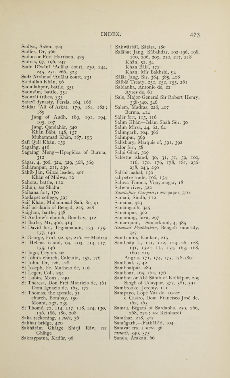Sadiya, Asam, 429 Sadler, Dr, 366 Sadon or Fort Harrison, 425 Sadras, 97, 196, 247 Sadr Diwani ‘Adalat court, 230, 244, ?45> 251, 266, 323 Sadr Nizamat ‘Adalat court, 231 Sa‘dullah Khan, 96 Sadullahpur, battle, 351 Sadusam, battle, 351 Saduzai tribes, 335 Safavi dynasty, Persia, 164, 166 Safdar ‘Ali of Arkat, 179, 181, 182; 189 Jang of Audh, 189, 191, 194, *95, 197 Jang, Qandahar, 340 Khan Babi, 148, 157 Muhammad Khan, 1S7, 193 Safi Quli Khan, 159 Sagaing, 416 Sagaing Meng—Hpagidoa of Burma, 312 Sagar, 4, 306, 324, 329, 368, 369 Saharanpur, 211, 230 Sahib Jan, Gilzai leader, 401 Khan of Malwa, 12 Sahora, battle, 112 Sahuji, see Shahu Saibana fort, 170 Saidapet college, 395 Saif Khan, Muhammad Safi, 80, 91 Saif ud-daula of Bengal, 225, 228 Saighan, battle, 338 St Andrew’s church, Bombay, 312 St Barbe, Mr, 400, 414 St David fort, Tegnapatam, 133, 135- 137, HO St George, Fort, 92, 94, 216, see Madras St Helena island, 99, 103, 114, 117, 135, 146 St Iago, Ceylon, 92 St John’s church, Calcutta, 157, 176 St John, Dr, 126, 128 St Joseph, Fr. Matheio de, 116 St Leger, Col., 294 St Lubin, Mons., 240 St Theresa, Don Frei Mauricio de, 161 Dom Ignacio de, 165, 172 St Thomas, the apostle, 31 church, Bombay, 159 Mount, 237, 239 St Thome, 72, 114, 117, 118, 124, 130, 136, 186, 189, 208 Saka reckoning, 1 note, 36 Sakhar bridge, 420 Sakharam Ghatge Shirji Rav, see Ghatge Sakraypatna, Kadiir, 96 Sakwarbai, Satara, 189 Salabat Jang, Subahdar, 192-196, 198, 200, 206, 209, 210, 217, 218 Khan, 52, 54 Khan Babi, 172 Khan, Mir Bakhshi, 94 Salar Jang, Sir, 384, 385, 408 Salbai Treaty, 250, 252, 255, 261 Saldanha, Antonio de, 22 Ayres de, 61 Sale, Major-General Sir Robert Henry, 338-340, 346 Salem, Madras, 226, 407 Burma, 414 Saler fort, 115, 116 Salim Khan—Islam Shah Sur, 30 Salim Mirza, 44, 62, 64 Salimgarh, 104, 366 Salimpur, 369 Salisbury, Marquis of, 391, 392 Salor fort, 58 Salpi Ghat, 309 Salsette island, 30, 31, 51, 59, 100, 116, 170, 176, 178, 181, 236- . 238, 243, 250 Salshi mahal, 150 saltpetre trade, 106, 134 Saluva Timma, Vijayanagar, 18 Salwin river, 322 Samachcir Darpan, newspaper, 316 Samaji, Sindh, 112 Samana, 423 Samangadh, 345 Samanpur, 302 Samarang, Java, 297 Samarqand,—Samarkand, 4, 385 Sambad Prabhakar, Bengali monthly, 327 Sambaulin, Konkan, 215 Sambhaji I., ill, 112, 123-126, 128, 13D 132; H., 154, 163, 168, 169 ; 219 Angria, 171, 174, 175, 178-180 Sambhal, 5, 42 Sambhalpur, 289 Sambhar, 165, 174, 176 Sambhu or Aba Sahib of Kolhapur, 299 Singh of Udaypur, 377, 381, 391 Sambrooke, Jeremy, m Sampayo, Lope Vaz de, 19-22 e Castro, Dom Francisco Jose de, 162, 165 Samru, Begam of Sardanha, 259, 266, 268, 270 ; see Reinhardt Samthar, 218, 307 Samugarh,—Fathabad, 104 Samvat era, I 7iote, 36 sanads, 349, 375 Sanda, Arakan, 66