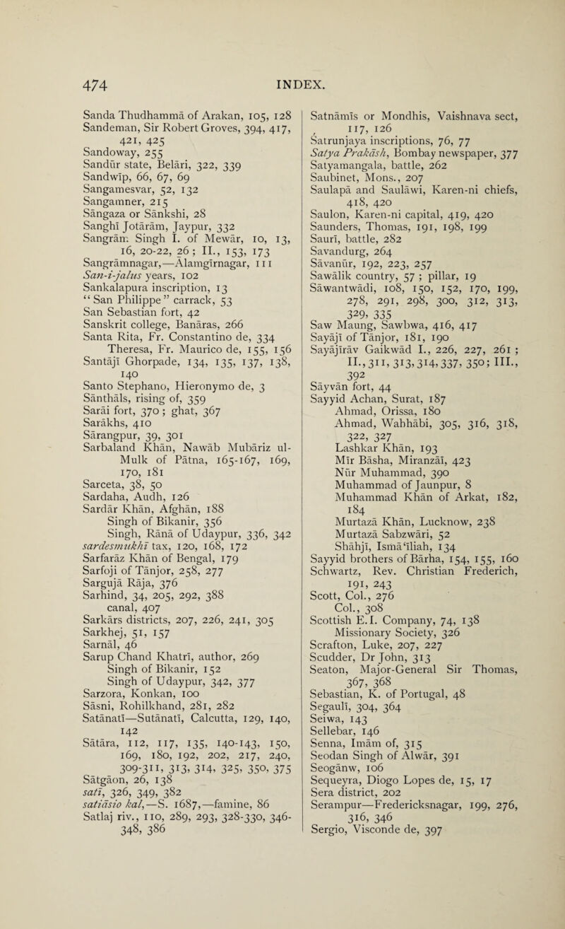 Sanda Thudhamma of Arakan, 105, 128 Sandeman, Sir Robert Groves, 394, 417, 421, 425 Sandoway, 255 Sandur state, Belari, 322, 339 Sandwlp, 66, 67, 69 Sangamesvar, 52, 132 Sangamner, 215 Sangaza or Sankshi, 28 Sanghi Jotaram, Jaypur, 332 Sangram Singh I. of Mewar, 10, 13, 16, 20-22, 26 ; II., 153, 173 Sangramnagar,—Alamglrnagar, 111 San-i-jalus years, 102 Sankalapura inscription, 13 “San Philippe” carrack, 53 San Sebastian fort, 42 Sanskrit college, Banaras, 266 Santa Rita, Fr. Constantino de, 334 Theresa, Fr. Maurico de, 155, 156 SantajI Ghorpade, 134, 135, 137, 138, 140 Santo Stephano, Hieronymo de, 3 Santhals, rising of, 359 Sarai fort, 370 ; ghat, 367 Sarakhs, 410 Sarangpur, 39, 301 Sarbaland Khan, Nawab Mubariz ul- Mulk of Patna, 165-167, 169, 170, 181 Sarceta, 38, 50 Sardaha, Audh, 126 Sardar Khan, Afghan, 188 Singh of Bikanir, 356 Singh, Rana of Udaypur, 336, 342 sardesmukhi tax, 120, 168, 172 Sarfaraz Khan of Bengal, 179 Sarfoji of Tanjor, 258, 277 Sarguja Raja, 376 Sarhind, 34, 205, 292, 388 canal, 407 Sarkars districts, 207, 226, 241, 305 Sarkhej, 51, 157 Sarnal, 46 Sarup Chand Khatri, author, 269 Singh of Bikanir, 152 Singh of Udaypur, 342, 377 Sarzora, Konkan, 100 Sasni, Rohilkhand, 281, 282 Satanatl—Sutanatl, Calcutta, 129, 140, 142 Satara, 112, 117, 135, 140-143, 150, 169, 180, 192, 202, 217, 240, 309-311, 313, 314, 325, 350, 375 Satgaon, 26, 138 sati, 326, 349, 382 satiasio kal,—S. 1687,—famine, 86 Satlaj riv., no, 289, 293, 328-330, 346- 34§> 386 Satnamis or Mondhis, Vaishnava sect, 117, 126 Satrunjaya inscriptions, 76, 77 Satya Prakdsh, Bombay newspaper, 377 Satyamangala, battle, 262 Saubinet, Mons., 207 Saulapa and Saulawi, Karen-ni chiefs, 418, 420 Saulon, Karen-ni capital, 419, 420 Saunders, Thomas, 191, 198, 199 Saurl, battle, 282 Savandurg, 264 Savanur, 192, 223, 257 Sawalik country, 57 ; pillar, 19 Sawantwadi, 108, 150, 152, 170, 199, 278, 291, 298, 300, 312, 313, 329, 335 Saw Maung, Sawbwa, 416, 417 Sayaji of Tanjor, 181, 190 Sayajlrav Gaikwad I., 226, 227, 261 ; n.,311, 313.314,337, 35o; HI., 392 Sayvan fort, 44 Sayyid Achan, Surat, 187 Ahmad, Orissa, 180 Ahmad, Wahhabi, 305, 316, 318, 322, 327 Lashkar Khan, 193 Mir Basha, Miranzai, 423 Nur Muhammad, 390 Muhammad of Jaunpur, 8 Muhammad Khan of Arkat, 182, 184 Murtaza Khan, Lucknow, 238 Murtaza Sabzwari, 52 Shahji, Ismahliah, 134 Sayyid brothers of Barha, 154, 155, 160 Schwartz, Rev. Christian Frederich, 191, 243 Scott, Col., 276 Col., 308 Scottish E. I. Company, 74, 138 Missionary Society, 326 Scrafton, Luke, 207, 227 Scudder, Dr John, 313 Seaton, Major-General Sir Thomas, 367, 368 Sebastian, K. of Portugal, 48 Segaull, 304, 364 Seiwa, 143 Sellebar, 146 Senna, Imam of, 315 Seodan Singh of Alwar, 391 Seoganw, 106 Sequeyra, Diogo Lopes de, 15, 17 Sera district, 202 Serampur—Fredericksnagar, 199, 276, 316, 346 Sergio, Visconde de, 397