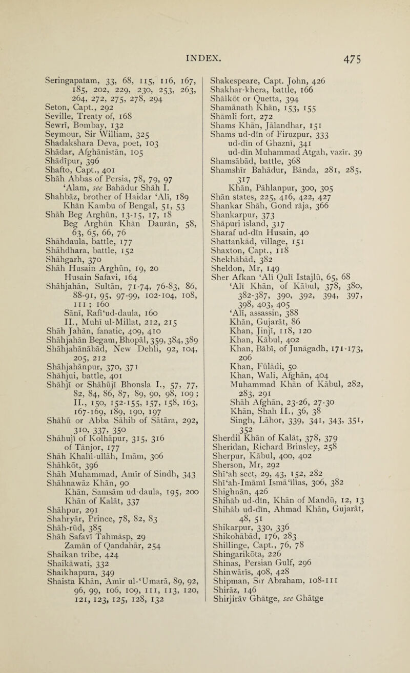 Seringapatam, 33, 68, 115, 116, 167, ‘ 185, 202, 229, 230, 253, 263, 264, 272, 275, 278, 294 Seton, Capt., 292 Seville, Treaty of, 168 Sewn, Bombay, 132 Seymour, Sir William, 325 Shadakshara Deva, poet, 103 Shadar, Afghanistan, 105 Shadipur, 396 Shafto, Capt., 401 Shah Abbas of Persia, 78, 79, 97 ‘Alam, see Bahadur Shah I. Shahbaz, brother of Haidar 4All, 189 Khan Kambu of Bengal, 51, 53 Shah Beg Arghun, 13-15, 17, 18 Beg Arghun Khan Dauran, 58, 63, 65, 66, 76 Shahdaula, battle, 177 Shahdhara, battle, 152 Shahgarh, 370 Shah Husain Arghun, 19, 20 Plusain Safavi, 164 Shahjahan, Sultan, 71-74, 76-83, 86, 88-91, 95, 97-99, 102-104, 108, hi; 160 SanI, RafPud-daula, 160 II., Muhi ul-Millat, 212, 215 Shah Jahan, fanatic, 409, 410 Shahjahan Begam, Bhopal, 359, 384,389 Shahjahanabad, New Dehli, 92, 104, 205, 212 Shahjahanpur, 370, 371 Shahjui, battle, 401 ShahjI or ShahujI Bhonsla I., 57, 77, 82, 84, 86, 87, 89, 90, 98, 109 ; II., 150, 152-155. 157. I58> i63. 167-169, 189, 190, 197 Shahu or Abba Sahib of Satara, 292, .310, 337. 350 ShahujI of Kolhapur, 315, 316 of Tanjor, 177 Shah KhalU-ullah, Imam, 306 Shahkbt, 396 Shah Muhammad, Amir of Sindh, 343 Shahnawaz Khan, 90 Khan, Samsam ud-daula, 195, 200 Khan of Kalat, 337 Shahpur, 291 Shahryar, Prince, 78, 82, 83 Shah-rud, 385 Shah Safavi Tahmasp, 29 Zaman of Qandahar, 254 Shaikan tribe, 424 Shaikawati, 332 Shaikhapura, 349 Shaista Khan, Amir ul-‘Umara, 89, 92, 96, 99, 106, 109, ill, 113, 120, 121, 123, 125, 128, 132 Shakespeare, Capt. John, 426 Shakhar-khera, battle, 166 Shalkot or Quetta, 394 Shamanath Khan, 153, 155 Shamli fort, 272 Shams Khan, Jalandhar, 151 Shams ud-dln of Firuzpur, 333 ud-din of Ghazni, 341 ud-dln Muhammad Atgab, vazlr. 39 Shamsabad, battle, 368 Sbamshlr Bahadur, Banda, 281, 285, 317 Khan, Pahlanpur, 300, 305 Shan states, 225, 416, 422, 427 Shankar Shah, Gond raja, 366 Shankarpur, 373 Shapuri island, 317 Sharaf ud-dln Husain, 40 Shattankad, village, 151 Shaxton, Capt., 118 Shekhabad, 382 Sheldon, Mr, 149 Sher Afkan ‘All Qull Istajlu, 65, 68 ‘All Khan, of Kabul, 378, 380, 382-387, 390, 392, 394, 397, 398, 403, 405 ‘All, assassin, 388 Khan, Gujarat, 86 Khan, JinjI, 118, 120 Khan, Kabul, 402 Khan, BabI, of Junagadh, 171-173, 206 Khan, Fiiladi, 50 Khan, Wali, Afghan, 404 Muhammad Khan of Kabul, 282, 283, 291 Shah Afghan, 23-26, 27-30 Khan, Shah II., 36, 38 Singh, Lahor, 339, 341, 343, 351, 352 Sherdil Khan of Kalat, 378, 379 Sheridan, Richard Brinsley, 258 Sherpur, Kabul, 400, 402 Sherson, Mr, 292 Shi‘ah sect, 29, 43, 152, 282 Shi‘ah-Imaml Isma‘lllas, 306, 382 Shighnan, 426 Shihab ud-dln, Khan of Mandu, 12, 13 Shihab ud-dln, Ahmad Khan, Gujarat, 48, 51 Shikarpur, 330, 336 Shikohabad, 176, 283 Shillinge, Capt., 76, 78 Shingarikota, 226 Shinas, Persian Gulf, 296 Shinwarls, 408, 428 Shipman, Sir Abraham, 108-m Shiraz, 146 Shirjirav Ghatge, see Ghatge